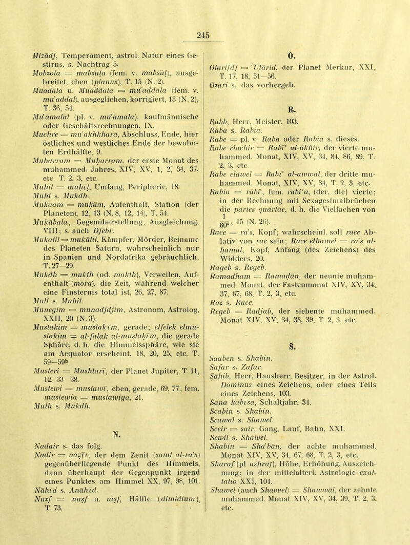 Mizädj, Temperament, astrol. Natur eines (ie- stirns, s. Nachtrag 5. Mobzota = mabsüta (fern. v. mabslit), ausge- breitet, eben (planus), T. 15 (N. 2). Muadala u. Miiaddala = mu’addala (fein. v. mu'addab), ausgeglichen, korrigiert, 13 (N. 2), T. 36, 54. Mu’ärnalät (pl. v. mu'ämala), kaufmännische oder Geschäftsrechnungen, IX. Muchre — nm’akhkhara, Abschluss, Ende, hier östliches und westliches Ende der bewohn- ten Erdhälfte, 9. Muharram = Muharram, der erste Monat des muharnmed. Jahres, XIV, XV, 1, 2, 34, 37, etc. T. 2, 3, etc. Mahlt = mahlt, Umfang, Peripherie, 18. Muht s. Makdh. Makaam = mukäm, Aufenthalt, Station (der Planeten), 12,' 13 (N. 8, 12, 14), T. 54. Mukäbata, Gegenüberstellung, Ausgleichung, VIII; s. auch Djebr. Mukatit = mukätit, Kämpfer, Mörder, Beiname des Planeten Saturn, wahrscheinlich nur in Spanien und Nordafrika gebräuchlich, T. 27—29. Makdh — mukth (od. makth). Verweilen, Auf- enthalt (mora), die Zeit, während welcher eine Finsternis total ist, 26, 27, 87. Matt s. Mahlt. Muneqlm = munadidjlm, Astronom, Astrolog, XXII, 20 (N. 3). Mastaklm = mustaklm, gerade; elfelek elmu- staklm — at-fatak al-mastaklm, die gerade Sphäre, d. h. die Himmelssphäre, wie sie am Aequator erscheint, 18, 20, 25, etc. T. 59-59b. Masterl = MushtarT, der Planet Jupiter, T. 11, 12, 33—38. Mustewl — mustaiüT, eben, gerade, 69, 77; fern. musteana = mustaivlya, 21. Math s. Makdh. N. Nadalr s. das folg. Nadir = nazjr, der dem Zenit (samt al-ra's] gegenüberliegende Punkt des Himmels, dann überhaupt der Gegenpunkt irgend eines Punktes am Himmel XX, 97, 98, 101. Nähld s. AnähJd. Nuzf = nasf u. nlsf, Hälfte (dlmldlum), T. 73. ’ ' ' • 0. Olarl[d] = 'Utärld, der Planet Merkur, XXI, T. 17, 18, 51-56. Ozarl s. das vorhergeh. R. Rabh, Herr, Meister, 103. Raba s. Rabla. Rabe — pl. v. Raba oder Rabla s. dieses. Rabe elaehlr = Rabk al-äkhlr, der vierte mu- hammed. Monat, XIV, XV, 34, 84, 86, 89, T. 2, 3, etc Rabe elaa>el = RabV al-awwal, der dritte mu- hammed. Monat, XIV, XV, 34, T. 2, 3, etc. Rabla — räbl\ fern. räbVa, (der, die) vierte; in der Rechnung mit Sexagesimalbrüchen die partes quartae, d. h. die Vielfachen von ßOi, 15 (N. 26). Race = ra's, Kopf; wahrscheinl. soll race Ab- lativ von rac sein; Race elhamel = ra's al- hamat, Kopf, Anfang (des Zeichens) des Widders, 20. Rageb s. Regeb. Ramadham = Ramadan, der neunte muham- med. Monat, der Fastenmonat XIV, XV, 34, 37, 67, 68, T. 2, 3, etc. Raz s. Race. Regeb = Radjab, der siebente muharnmed. Monat XIV, XV, 34, 38, 39, T. 2, 3, etc. S. Saaben s. Shabln. Safar s. Zafar. Sählb, Herr, Hausherr, Besitzer, in der Astrol. Dominus eines Zeichens, oder eines Teils eines Zeichens, 103. Sana kabTsa, Schaltjahr, 34. Scabln s. Shabln. Scau>al s. Shawei. Scelr = salr, Gang, Lauf, Bahn, XXL Seu’ll s. Shawei. Shabln = Shdbän, der achte muharnmed. Monat XIV, XV, 34, 67, 68, T. 2, 3, etc. Sharaf {p\ ashräf), Höhe, Erhöhung, Auszeich- nung; in der mittelalterl. Astrologie exal- tallo XXI, 104. Shawei (auch Shavvcl) = Shawatäl, der zehnte muharnmed. Monat XIV, XV, 34, 39, T. 2, 3, etc.