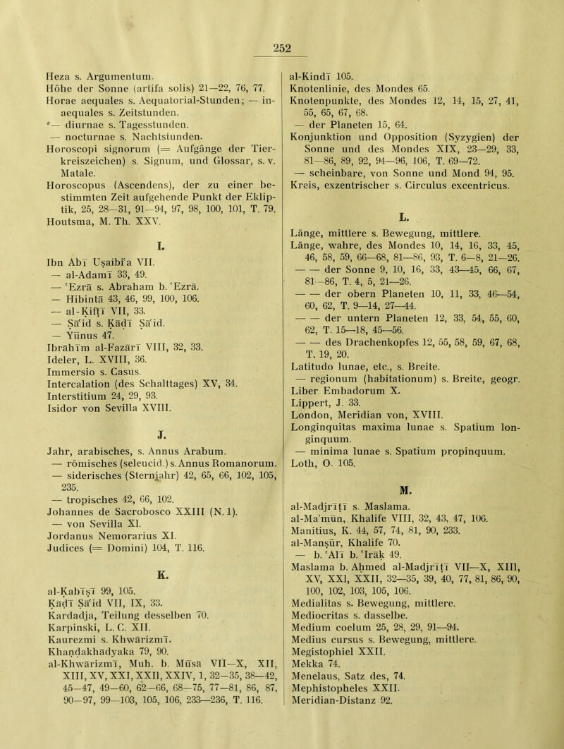 Heza s. Argumentum. Höhe der Sonne (artifa solis) 21—22, 76, 77. Horae aequales s. Aequatorial-Stunden; — in- aequales s. Zeitstunden. *— diurnae s. Tagesstunden. — nocturnae s. Nachtstunden. Horoscopi signorum (= Aufgänge der Tier- kreiszeichen) s. Signum, und Glossar, s. v. Matale. Horoscopus (Ascendens), der zu einer be- stimmten Zeit aufgehende Punkt der Eklip- tik, 25, 28—31, 91—94, 97, 98, 100, 101, T. 79. Houtsma, M. Th. XXV. I. Ihn Ahr Usaibi'a VII. — al-Adaml 33, 49. — ‘Ezra s. Abraham b.'Ezra. — Hibintä 43, 46, 99, 100, 106. — al-KiftT VII, 33. — Sä'id s. KädT Sä'id. — Yünus 47. Ibrahim al-Fazärl VIII, 32, .33. Ideler, L. XVIII, 36. Immersio s. Casus. Intercalation (des Schalttages) XV, 34. Interstitium 24, 29, 93. Isidor von Sevilla XVIII. J. Jahr, arabisches, s. Annus Arabum. — römisches (seleucid.) s. Annus Romanorum. — siderisches (Sternjahr) 42, 65, 66, 102, 105, 235. — tropisches 42, 66, 102. Johannes de Sacrobosco XXIII (N. 1). — von Sevilla XI. Jordanus Nemorarius XI. Judices (= Domini) 104, T. 116. E. al-KablsT 99, 105. KädT Sä'id VII, IX, 33. Kardadja, Teilung desselben 70. Karpinski, L. C. XII. Kaurezmi s. KhwärizmT. Khandakhädyaka 79, 90. al-KhwärizmT, Muh. b. Müsä VII—X, XII, XIII, XV, XXI, XXII, XXIV, 1, 32-35, 38—42, 45-47, 49-60, 62-66, 68—75, 77-81, 86, 87, 90-97, 99—103, 105, 106, 233—2.36, T. 116. al-Kindl 105. Knotenlinie, des Mondes 65. Knotenpunkte, des Mondes 12, 14, 15, 27, 41, 55, 65, 67, 68. — der Planeten 15, 64. Konjunktion und Opposition (Syzygien) der Sonne und des Mondes XIX, 23—29, 33, 81—86, 89, 92, 94—96, 106, T. 69—72. — scheinbare, von Sonne und Mond 94, 95. Kreis, exzentrischer s. Circulus excentricus. L. Länge, mittlere s. Bewegung, mittlere. Länge, wahre, des Mondes 10, 14, 16, 33, 45, 46, 58, 59, 66—68, 81—86, 93, T. 6—8, 21—26. der Sonne 9, 10, 16, 33, 43—45, 66, 67, 81—86, T. 4, 5, 21—26. — — der obern Planeten 10, 11, 33, 46—54, 60, 62, T. 9—14, 27—44. der untern Planeten 12, 33, 54, 55, 60, 62, T. 15—18, 45—56. des Drachenkopfes 12, 55, 58, 59, 67, 68, T. 19, 20. Latitudo lunae, etc., s. Breite. — regionum (habitationum) s. Breite, geogr. Liber Embadorum X. Lippert, J. 33. London, Meridian von, XVIII. Longinquitas maxima lunae s. Spatium lon- ginquum. — minima lunae s. Spatium propinquum. Loth, O. 105. M. al-Madjrltl s. Maslama. al-Ma’mün, Khalife VIII, 32, 43, 47, 106. Manitius, K. 44, 57, 74, 81, 90, 233. al-Mansür, Khalife 70. — b. 'All b. ‘Iräk 49. Maslama b. Ahmed al-MadjrltT VII—X, XIII, XV, XXI, XXII, 32—35, 39, 40, 77, 81, 86, 90, 100, 102, 103, 105, 106. Medialitas s. Bewegung, mittlere. Mediocritas s. dasselbe. Medium coelum 25, 28, 29, 91—94. Medius cursus s. Bewegung, mittlere. Megistophiel XXII. Mekka 74. Menelaus, Satz des, 74. Mephistopheles XXII. Meridian-Distanz 92.