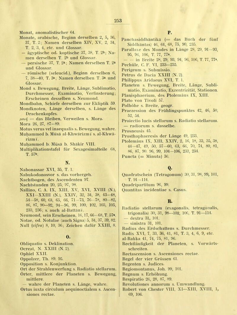 Monat, anomalistischer 64. Monate, arabische, Beginn derselben 2, 5, 36, 37, T. 2; Namen derselben XIV, XV, 2, 34, T. 2, 3, 4, etc. und Glossar. — ägyptische od. koptische 37, 38, T. 2i>; Na- men derselben T. 2b und Glossar. — persische 37, T. 2»; Namen derselben T. 2» und Glossar. — römische (seleucid.), Beginn derselben 6, 7, 38—40, T. 3a; Namen derselben T. 3» und Glossar. Mond s. Bewegung, Breite, Länge, Sublimatio, Durchmesser, Examinatio, Verfinsterung; Erscheinen desselben s. Neumond. Mondbahn, Schiefe derselben zur Ekliptik 59. Mondknoten, Länge derselben, s. Länge des Drachenkopfes. = das Bleiben, Verweilen s. Mora. Mora 26, 27, 87-89. Motus verus vel inaequalis s. Bewegung, wahre. Muliammed b. Musä al-Khwärizmr s. al-Khwä- rizmT. Muliammed b. Müsä b. Shäkir VIII. Multiplikation.stafel für Sexagesimalteile 68, T. 57b. N. Nabonassar XVI, 35, T. 1. Nabukodonossor s. das vorhergeh. Nachtbogen, des Ascendenten 97. Nachtstunden 20, 25, 97, 98. Nallino, C. A. IX, XIII, XV, XVI, XVIII (N.), XXI~XXIII (N.), XXIV, 32, 34, 38, 43-48, 54—58, 60, 63, 65, 66, 71-73, 76—78, 80-82, 86, 87, 90—92, 94—96, 99, 100, 102, 103, 105, 233, 236; s. auch al-BattänT. Neumond, sein Erscheinen, 16,17, 66—68, T. 57a. Notae, od. Notulae (auch Signa) 5, 34, 37, 39, 82. Null (cifra) 8, 10, 36; Zeichen dafür XXIII, 8. O. Obliquatio s. Deklination. Ocreat, N. XXIII (N. 2). Ophiel XXII. Oppolzer, Th. 89. 95. Opposition s. Konjunktion. Ort der Strahlenwerfung s. Radiatio stellarum. Örter, mittlere der Planeten s. Bewegung, mittlere. — wahre der Planeten s. Länge, wahre. Ortus iuxta circulum aequinoctialem s. Ascen- siones rectae. P. Panchasiddhäntikä (= das Buch der fünf Siddhäntas) 46, 64, 68, 75, 90, 235. Parallaxe des Mondes in Länge 28, 29, 91—93, 95, 96, 106, T. 77, 77a. in Breite 28, 29, 93, 94, 96, 106, T. 77, 77a. Pechüle, C. F. VI, 233—2.35. Perigeum s. Submissio. Petrus de Dacia XXIII (N.2). Philippus Aridaeus XVI, T. 1. Planeten s. Bewegung, Breite, Länge, Subli- matio, Examinatio, Exzentrizität, Stationen. Planisphaerium, des Ptolemäus IX, XIII. Plato von Tivoli 57. Polhöhe s. Breite, geogr. Praezession des Frühlingspunktes 42, 46, 50, 52, 54. Proiectio lucis stellarum s. Radiatio stellarum. — radiorum s. dasselbe. Prosneusis 45. Prosthaphaeresis der Länge 49, 233. Ptolemäus IX, XIll, XXIV, 2, 16, 18, 33, 35, 38, 44-47, 49, 50, 57—60, 63, 66, 70, 74, 80, 81, 86, 87, 90. 96, 99, 104-106, 233, 234. Puncta (= Minuta) 36. Q- Quadratschein (Tetragonum) 30, 31, 98, 99, 101, T. 91-114. Quadripartitum 96 , 99. Quantitas incidentiae s. Casus. R. Radiatio stellarum (exagonalis, tetrago lalis, trigonalis) 30, 31, 98—102, 106, T. 91—114. — dextra 31, 101. — sinistra 31, 101. Radius des Erdschattens s. Durchmesser. Radix XVI, 7, 33, 36, 41, 81, T. 3, 4, 6, 9, etc. al-Rakka 41, 74, 75, 81, 96. Rechtläufigkeit der Planeten, s. Vorwärts- schreiten. Rectascension s. Ascensiones rectae. Regel der vier Grössen 61. Regenten s. Judices. Regiomontanus, Joh. 99, 101. Regnum s. Erhöhung. Respiratio 26, 28, 87, 89. Revolutiones annorum s. Umwandlung. Robert von Chester Vlll, XI—XIII, XVIII, 1, 69, 106.