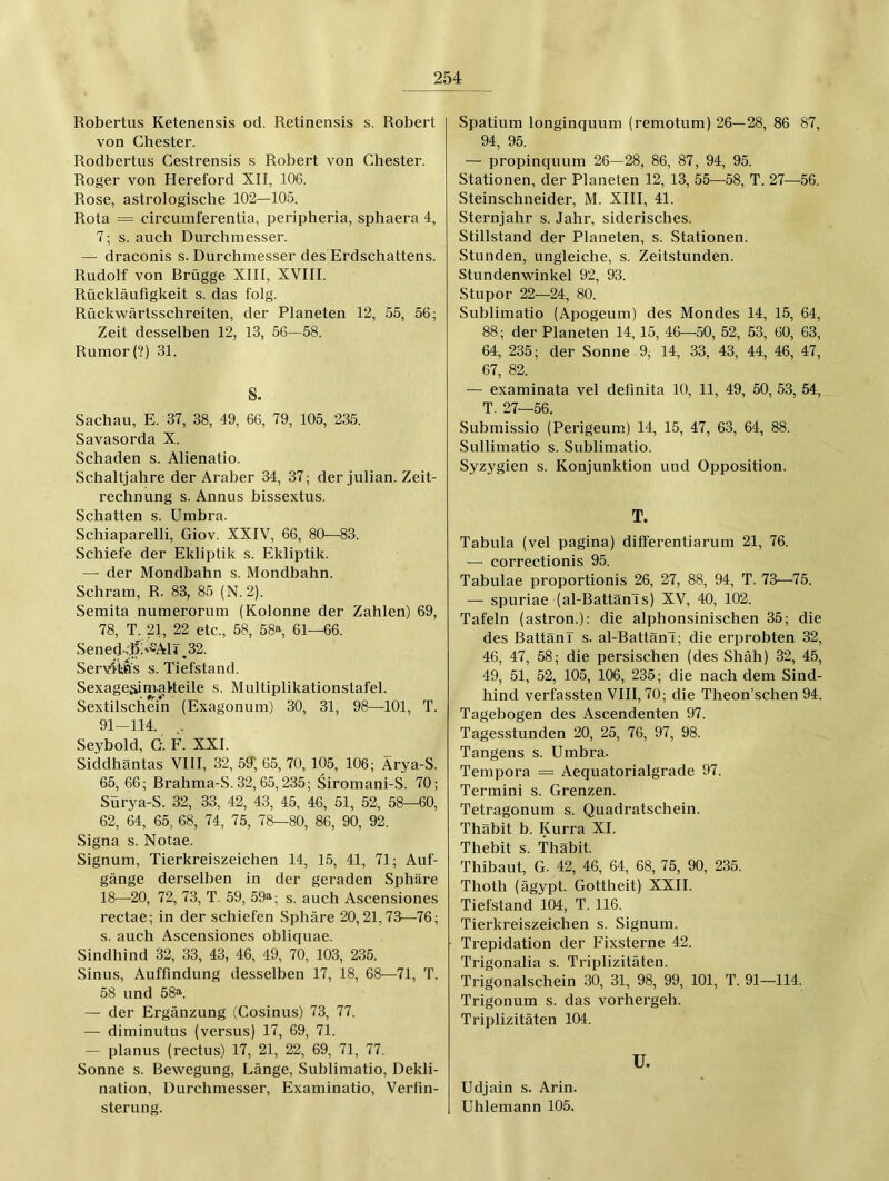 Robertus Ketenensis od. Retinensis s. Robert I von Chester. Rodbertus Cestrensis s Robert von Chester. Roger von Hereford XII, 106. Rose, astrologische 102—105. Rota = circumferentia, peripheria, sphaera 4, 7; s. auch Durchmesser. — draconis s. Durchmesser des Erdschattens. Rudolf von Rrügge XIII, XVIII. Rückläufigkeit s. das folg. Rückwärtsschreiten, der Planeten 12, 55, 56; Zeit desselben 12, 13, 56—58. Rumor (?) 31. S. Sachau, E. 37, 38, 49, 66, 79, 105, 235. Savasorda X. Schaden s. Alienatio. Schaltjahre der Araber 34, 37; der Julian. Zeit- rechnung s. Annus bissextus. Schatten s. Umbra. Schiaparelli, Giov. XXIV, 66, 80—83. Schiefe der Ekliptik s. Ekliptik. — der Mondbahn s. Mondbahn. Schram, R. 83, 85 (N. 2). Semita numerorum (Kolonne der Zahlen) 69, 78, T. 21, 22 etc., 58, 58», 61—66. Sened'J?.'^AlT^32. Servitfl's s. Tiefstand. Sexage^nrakeile s. Multiplikationstafel. Sextilschein (Exagonum) 30, 31, 98—101, T. 91—114. . Seybold, G. F. XXL Siddhäntas VIII, 32, 59; 65, 70, 105, 106; Arya-S. 65, 66; Brahma-S. 32, 65,235; Siromani-S. 70; Sürya-S. 32, 33, 42, 43, 45, 46, 51, 52, 58—60, 62, 64, 65, 68, 74, 75, 78—80, 86, 90, 92, Signa s. Notae. Signum, Tierkreiszeichen 14, 15, 41, 71; Auf- gänge derselben in der geraden Sphäre 18—^20, 72, 73, T. 59, 59^; s. auch Ascensiones rectae; in der schiefen Sphäre 20,21,73—76; s. auch Ascensiones obliquae. Sindhind 32, 33, 43, 46, 49, 70, 103, 235. Sinus, Auffindung desselben 17, 18, 68—71, T. 58 und 58a. — der Ergänzung (Cosinus) 73, 77. — diminutus (versus) 17, 69, 71. — planus (rectus) 17, 21, 22, 69, 71, 77. Sonne s. Bewegung, Länge, Suhlimatio, Dekli- nation, Durchmesser, Examinatio, Verfin- sterung. Spatium longinquum (remotum) 26—28, 86 87, 94, 95. — propinquum 26—28, 86, 87, 94, 95. Stationen, der Planeten 12, 13, 55—58, T. 27—56. Steinschneider, M. XIII, 41. Sternjahr s. Jahr, siderisches. Stillstand der Planeten, s. Stationen. Stunden, ungleiche, s. Zeitstunden. Stundenwinkel 92, 93. Stupor 22—24, 80. Suhlimatio (Apogeum) des Mondes 14, 15, 64, 88; der Planeten 14,15, 46—50, 52, 53, 60, 63, 64, 235; der Sonne 9, 14, 33, 43, 44, 46, 47, 67, 82. — examinata vel definita 10, 11, 49, 50, 53, 54, T. 27—56. Submissio (Perigeum) 14, 15, 47, 63, 64, 88. Sullimatio s. Suhlimatio. Syzygien s. Konjunktion und Opposition. T. Tabula (vel pagina) differentiarum 21, 76. — correctionis 95. Tabulae proportionis 26, 27, 88, 94, T. 73—75. — spuriae (al-BattänTs) XV, 40, 102. Tafeln (astron.): die alphonsinischen 35; die des Battänl s. al-BattänT; die erprobten 32, 46, 47, 58; die persischen (des Shäh) 32, 45, 49, 51, 52, 105, 106, 235; die nach dem Sind- hind verfassten VIII, 70; die Theon’schen 94. Tagebogen des Ascendenten 97. Tagesstunden 20, 25, 76, 97, 98. Tangens s. Umbra. Tempora = Aequatorialgrade 97. Termini s. Grenzen. Tetragonum s. Quadratschein. Thäbit b. Kurra XI. Thebit s. Thäbit. Thibaut, G. 42, 46, 64, 68, 75, 90, 235. Thoth (ägypt. Gottheit) XXII. Tiefstand 104, T. 116. Tierkreiszeichen s. Signum. Trepidation der Fixsterne 42. Trigonalia s. Triplizitäten. Trigonalschein 30, 31, 98, 99, 101, T. 91—114. Trigonum s. das vorhergeh. Triplizitäten 104. U. Udjain s. Arin. Uhlemann 105.