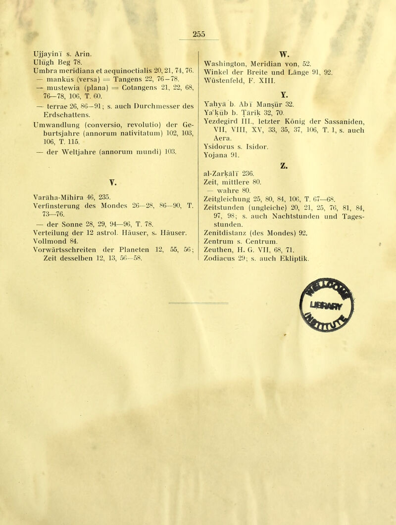 Ujjayini s. Arin. Ulügh Beg 78. Umbra meridiana et aequinoctialis 20,21, 74,76. — manküs (versa) = Tangens 22, 76—78. — mustewia (plana) = Cotangens 21, 22, 68, 76—78, 106, T. 60. — terrae 26, 86—91; s. auch Durchmesser des Erdschattens. Umwandlung (conversio, revolutio) der Ge- burtsiahre (annorum nativitatum) 102, 108, 106, T. 115. — der Weltjahre (annorum mundi) 103. V. Varäha-Mihira 46, 235. Verfinsterung des Mondes 26—28, 86—90, T. 73—76. — der Sonne 28, 29, 94—96, T. 78. Verteilung der 12 astrol. Häuser, s. Häuser. Vollmond 84. Vorwärtsschreiten der Planeten 12, 55, 56; Zeit desselben 12, 13, 56—58. W. Washington, Meridian von, 52. Winkel der Breite und Länge 91, 92. Wüstenfeld, F. XIII. Y. Yahyä b. Abi Mansür 32. Ya'küb b. Tärik 32, 70. Yezdegird III., letzter König der Sassaniden, VII, VHI, XV, 33, 35, 37, 106, T. 1, s. auch Aera. Ysidorus s. Isidor. Yojana 91. Z. al-Zarkali 236. Zeit, mittlere 80. — wahre 80. Zeitgleichung 25, 80, 84, 106, T. 67—68. Zeitstunden (ungleiche) 20, 21, 25, 76, 81, 84, 97, 98; s. auch Nachtstunden und Tages- stunden. Zenitdistanz (des Mondes) 92. Zentrum s. Centrum. Zeuthen, H. G. VII, 68, 71. Zodiacus 29; s. auch Ekliptik.