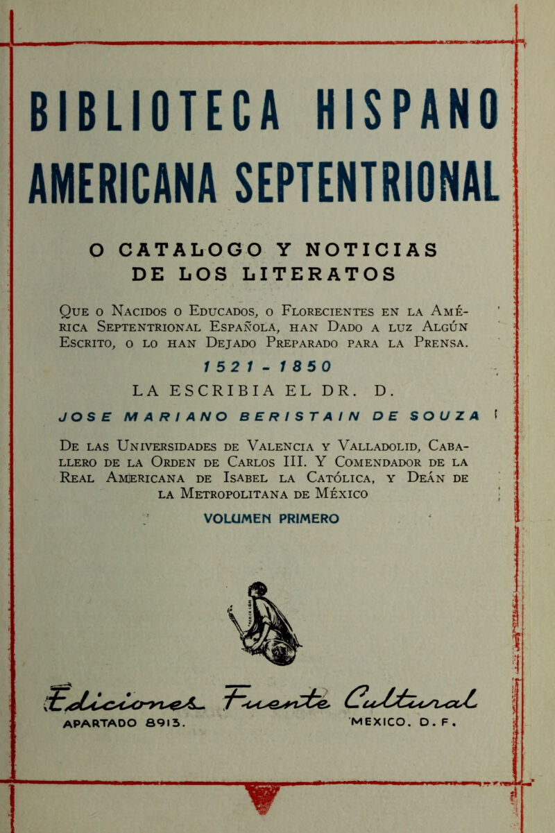 BIBLIOTECA HISPANO AMERICANA SEPTENTRIONAL O CATALOGO Y NOTICIAS DE LOS LITERATOS Que o Nacidos o Educados, o Florecientes en la Amé- rica Septentrional Española, han Dado a luz Algún Escrito, o lo han Dejado Preparado para la Prensa. 1521-1850 LA ESCRIBIA EL DR. D. JOSE MARIANO BERISTAIN DE SOUZA f De las Universidades de Valencia y Valladolid, Caba- llero DE LA Orden de Carlos IIL Y Comendador de la Real Americana de Isabel la Católica, y Deán de la Metropolitana de México | VOLUMEN PRIMERO apartado 8915. MEXICO, O. F .