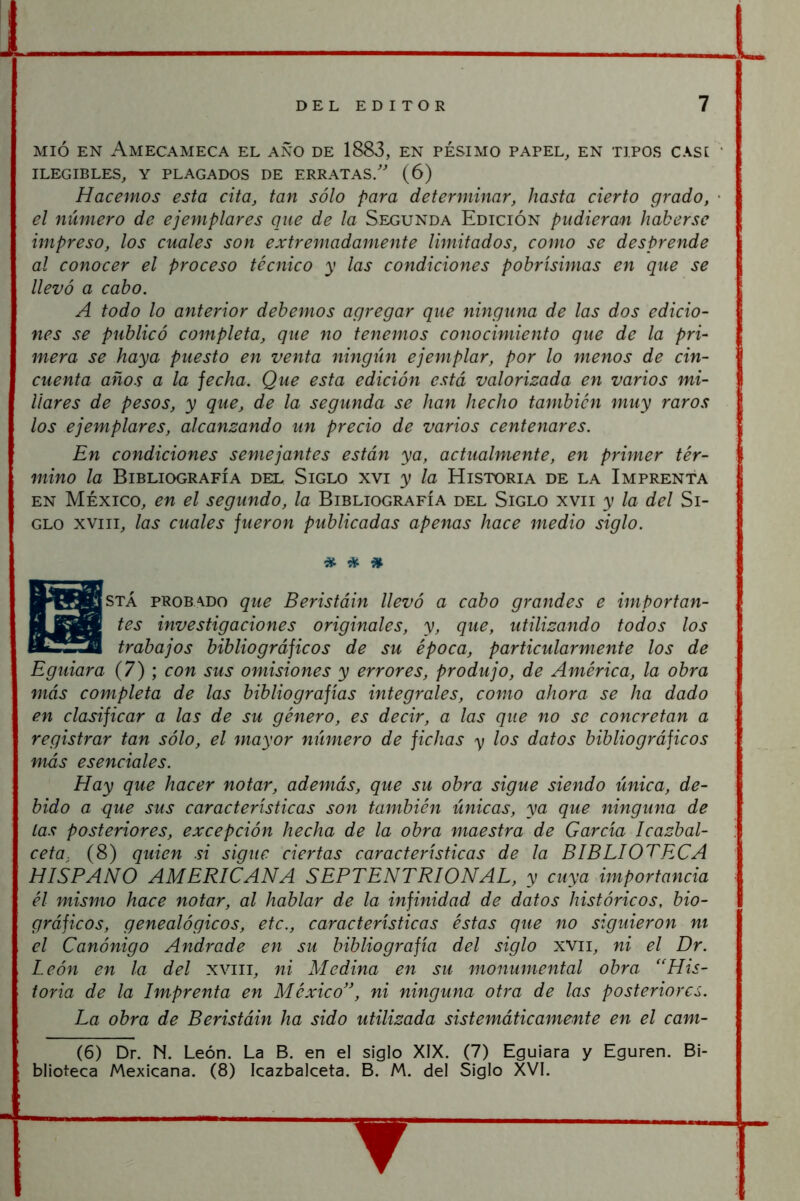 MIÓ EN AmECAMECA EL AÑO DE 1883, EN PÉSIMO PAPEL, EN TIPOS CASI ' ILEGIBLES, Y PLAGADOS DE ERRATAS/ (6) Hacemos esta cita, tan sólo para determinar, hasta cierto grado, • el número de ejemplares que de la Segunda Edición pudieran haberse impreso, los cuales son extremadamente limitados, como se desprende al conocer el proceso técnico y las condiciones pobrísimas en que se llevó a cabo. A todo lo anterior debemos agregar que ninguna de las dos edicio- nes se publicó completa, que no tenemos conocimiento que de la pri- mera se haya puesto en venta ningiin ejemplar, por lo menos de cin- cuenta años a la fecha. Que esta edición está valorizada en varios mi- liares de pesos, y que, de la segunda se han hecho también muy raros los ejemplares, alcanzando un precio de varios centenares. En condiciones semejantes están ya, actualmente, en primer tér- mino la Bibliografía del Siglo xvi y la Historia de la Imprenta EN MÉXICO, en el segundo, la Bibliografía del Siglo xvii y la del Si- glo XVIII, las cuales fueron publicadas apenas hace medio siglo. # * í» STÁ probado que Beristáin llevó a cabo grandes e importan- tes investigaciones originales, y, que, utilizando todos los trabajos bibliográficos de su época, particularmente los de Eguiara (7) ; con sus omisiones y errores, produjo, de América, la obra más completa de las bibliografías integrales, como ahora se ha dado en clasificar a las de su género, es decir, a las que no se concretan a registrar tan sólo, el mayor número de fichas y los datos bibliográficos más esenciales. Hay que hacer notar, además, que su obra sigue siendo única, de- bido a que sus características son también únicas, ya que ninguna de las posteriores, excepción hecha de la obra maestra de García Icazbal- ceta, (8) quien si sigue ciertas características de la BIBLIOTECA HISPANO AMERICANA SEPTENTRIONAL, y cuya importancia él mismo hace notar, al hablar de la infinidad de datos históricos, bio- gráficos, genealógicos, etc., características éstas que no siguieron ni el Canónigo Andrade en su bibliografía del siglo xvii, ni el Dr. León en la del xviii, ni Medina en su monumental obra “His- toria de la Imprenta en México”, ni ninguna otra de las posteriores. La obra de Beristáin ha sido utilizada sistemáticamente en el cam- (6) Dr. N. León. La B. en el siglo XIX. (7) Eguiara y Eguren. Bi- blioteca Mexicana. (8) Icazbalceta. B. M. del Siglo XVI.