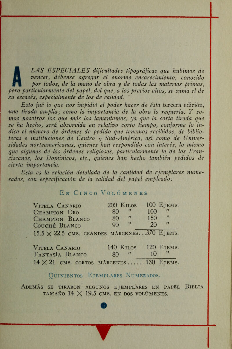 Alas especiales dificultades tipográficas que hubimos de vencer, déhense agregar el enonne encarecimiento, conocido por todos, de la mano de obra y de todas las materias primas, pero particularmente del papel, del que, a los precios altos, se suma el de su escasés, especialmente de los de calidad. Esto fue lo que nos impidió el poder hacer de esta tercera edición, una tirada amplia; como la importancia de la obra lo requería. Y so- mos nosotros los que más los lamentamos, ya que la corta tirada que se ha hecho, será absorvida en relativo corto tiempo, conforme lo in- dica el número de órdenes de pedido que tenemos recibidos, de biblio- tecas e instituciones de Centro y Sud-América, así como de Univer- sidades norteamericanas, quienes han respondido con interés, lo mismo que algunas de las órdenes religiosas, particularmente la de los Fran- ciscanos, los Dominicos, etc., quienes han hecho también pedidos de cierta importancia. Esta es la relación detallada de la cantidad de ejemplares nume- rados, con especificación de la calidad del papel empleado: En Cinco \’ o l ú m e n e s Vitela Canario 200 Kilos 100 Ejems. Champion Oro 80 ” 100 ” Champion Blanco 80 ” 150 ” CoucHÉ Blanco 90 ” 20 ” 15.5 X 22.5 CMS. grandes márgenes. ..370 Ejems. Vitela Canario 140 Kilos 120 Ejems. Fantasía Blanco 80 ” 10 ” 14 X 21 CMS. CORTOS MÁRGENES .130 Ejems. Quinientos Ejemplares Numerados. Además se tiraron algunos ejemplares en papel Biblia