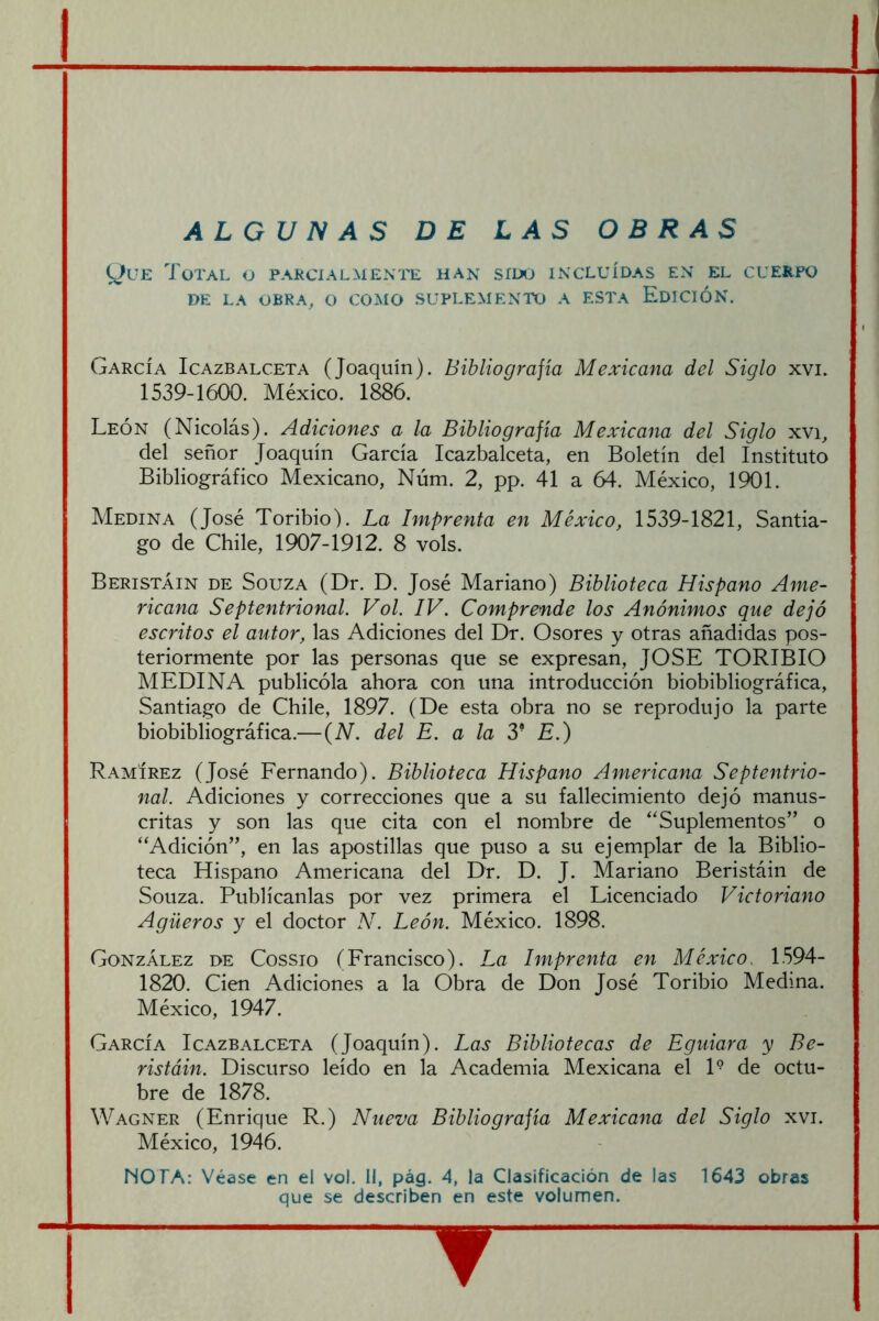 ALGUNAS DE LAS OBRAS yuE Total o parcialmente han sííxj incluídas en el cuerpo DE LA obra, o como SUPLEMENTO A ESTA EdICIÓN. García Icazbalceta (Joaquín). Bibliografía Mexicana del Siglo xvi. 1539-1600. México. 1886. León (Nicolás). Adiciones a la Bibliografía Mexicana del Siglo xvi, del señor Joaquín García Icazbalceta, en Boletín del Instituto Bibliográfico Mexicano, Núm. 2, pp. 41 a 64. México, 1901. Medina (José Toribio). La Imprenta en México, 1539-1821, Santia- go de Chile, 1907-1912. 8 vols. Beristáin de Souza (Dr. D. José Mariano) Biblioteca Hispano Ame- ricana Septentrional. Vol. IV. Comprende los Anónimos que dejó escritos el autor, las Adiciones del Dr. Osores y otras añadidas pos- teriormente por las personas que se expresan, JOSE TORIBIO MEDINA publicóla ahora con una introducción biobibliográfica, Santiago de Chile, 1897. (De esta obra no se reprodujo la parte biobibliográfica.—(iV. del E. a la 3* E.) Ramírez (José Fernando). Biblioteca Hispano Americana Septentrio- nal. Adiciones y correcciones que a su fallecimiento dejó manus- critas y son las que cita con el nombre de “Suplementos” o “Adición”, en las apostillas que puso a su ejemplar de la Biblio- teca Hispano Americana del Dr. D. J. Mariano Beristáin de Souza. Publícanlas por vez primera el Licenciado Victoriano Agüeros y el doctor N. León. México. 1898. González de Cossio (Francisco). La Imprenta en México.. 1594- 1820. Cien Adiciones a la Obra de Don José Toribio Medina. México, 1947. García Icazbalceta (Joaquín). Las Bibliotecas de Eguiara y Be- ristáin. Discurso leído en la Academia Mexicana el 1° de octu- bre de 1878. Wagner (Enrique R.) Nueva Bibliografía Mexicana del Siglo xvi. México, 1946. MOTA: Véase en el vol. II, pág. 4, la Clasificación de las 1643 obras que se describen en este volumen. “ ▼