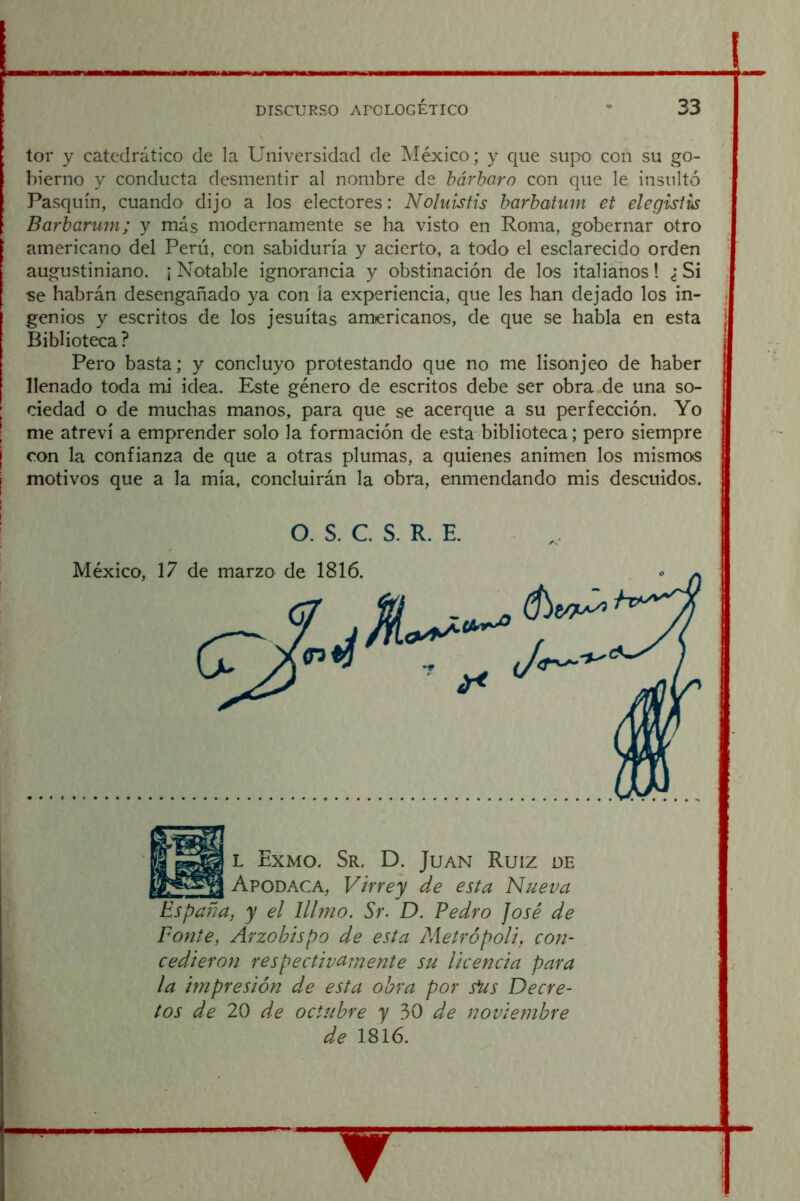 i : DISCURSO APOLOGÉTICO * 33 tor y catedrático de la Universidad de México; y que supo con su go- bierno y conducta desmentir al nombre de bárbaro con que le insultó Pasquín, cuandO' dijo a los electores: Noluistis barbatiim et elegisiis Barbarum; y más modernamente se ha visto en Roma, gobernar otro americano del Perú, con sabiduría y acierto, a todo el esclarecido orden augustiniano. ¡ Notable ignorancia y obstinación de los italiáhos! ¿ Si se habrán desengañado ya con la experiencia, que les han dejado los in- . genios y escritos de los jesuítas americanos, de que se habla en esta | Biblioteca ? Pero basta; y concluyo protestando que no me lisonjeo de haber llenado toda mi idea. Este género de escritos debe ser obra de una so- ; ciedad o de muchas manos, para que se acerque a su perfección. Yo I me atreví a emprender solo la formación de esta biblioteca; pero siempre j con la confianza de que a otras plumas, a quienes animen los mismos i motivos que a la mía, concluirán la obra, enmendando mis descuidos. O. S. C. S. R. E. Ponte, Arzobispo de esta Metrópoli, con- cedieron respectivamente su licencia para la impresión de esta obra por s*us Decre- tos de 20 de octubre y 30 de noviembre de 1816.