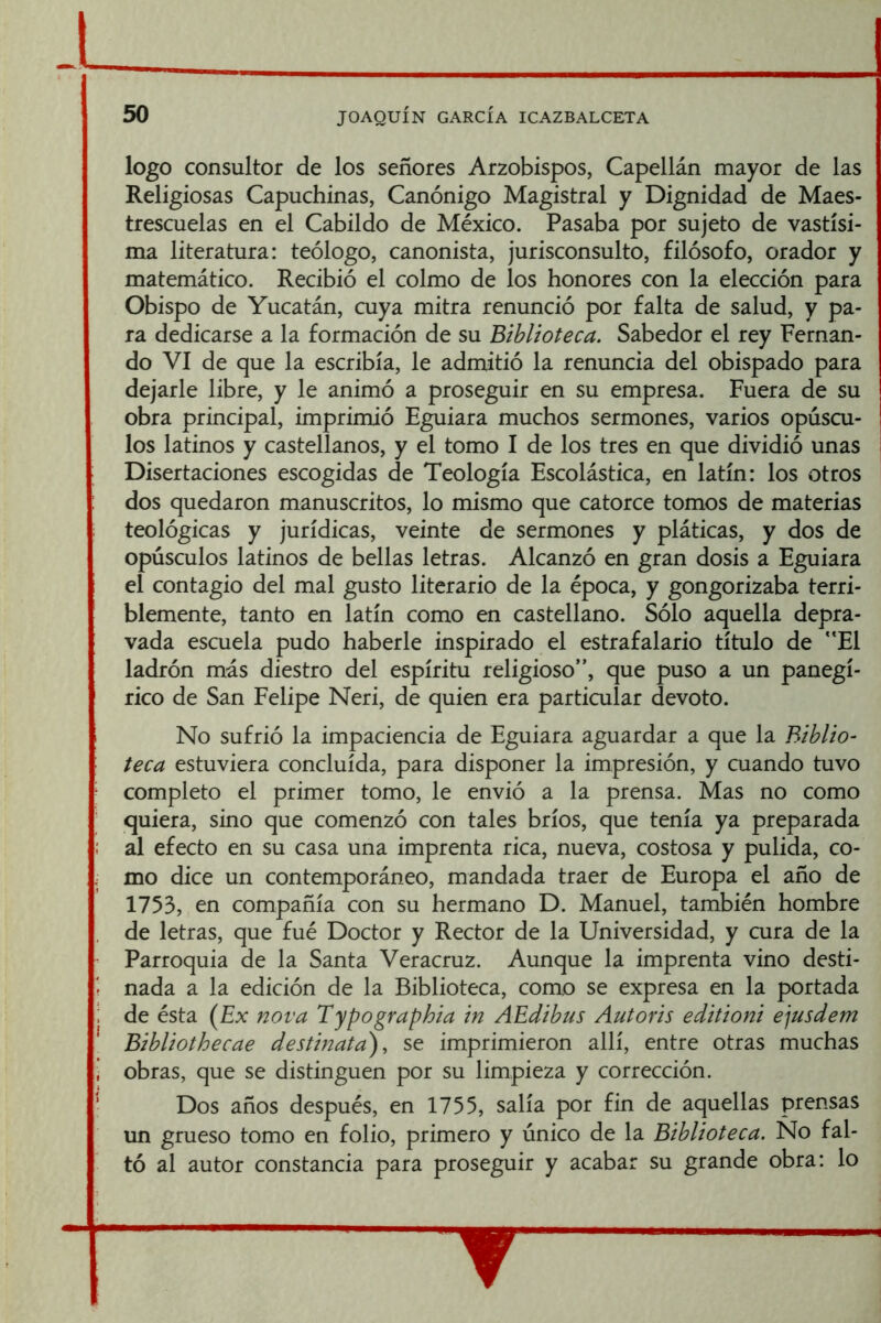 logo consultor de los señores Arzobispos, Capellán mayor de las Religiosas Capuchinas, Canónigo Magistral y Dignidad de Maes- trescuelas en el Cabildo de México. Pasaba por sujeto de vastísi- ma literatura: teólogo, canonista, jurisconsulto, filósofo, orador y matemático. Recibió el colmo de los honores con la elección para Obispo de Yucatán, cuya mitra renunció por falta de salud, y pa- ra dedicarse a la formación de su Biblioteca. Sabedor el rey Fernan- do VI de que la escribía, le admitió la renuncia del obispado para dejarle libre, y le animó a proseguir en su empresa. Fuera de su obra principal, imprimió Eguiara muchos sermones, varios opúscu- los latinos y castellanos, y el tomo I de los tres en que dividió unas Disertaciones escogidas de Teología Escolástica, en latín: los otros dos quedaron manuscritos, lo mismo que catorce tomos de materias teológicas y jurídicas, veinte de sermones y pláticas, y dos de opúsculos latinos de bellas letras. Alcanzó en gran dosis a Eguiara el contagio del mal gusto literario de la época, y gongorizaba terri- blemente, tanto en latín como en castellano. Sólo aquella depra- vada escuela pudo haberle inspirado el estrafalario título de “El ladrón más diestro del espíritu religioso”, que puso a un panegí- rico de San Felipe Neri, de quien era particular devoto. No sufrió la impaciencia de Eguiara aguardar a que la Biblio- teca estuviera concluida, para disponer la impresión, y cuando tuvo completo el primer tomo, le envió a la prensa. Mas no como quiera, sino que comenzó con tales bríos, que tenía ya preparada ; al efecto en su casa una imprenta rica, nueva, costosa y pulida, co- I mo dice un contemporáneo, mandada traer de Europa el año de 1753, en compañía con su hermano D. Manuel, también hombre de letras, que fué Doctor y Rector de la Universidad, y cura de la Parroquia de la Santa Veracruz. Aunque la imprenta vino desti- nada a la edición de la Biblioteca, como se expresa en la portada : de ésta {Ex nova Typographia in AEdibus Autoris editioni ejusdem Bibliothecae destinata), se imprimieron allí, entre otras muchas i obras, que se distinguen por su limpieza y corrección. • Dos años después, en 1755, salía por fin de aquellas prensas un grueso tomo en folio, primero y único de la Biblioteca. No fal- tó al autor constancia para proseguir y acabar su grande obra: lo