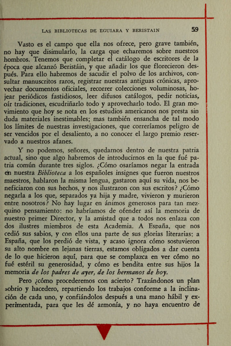 Vasto es el campo que ella nos ofrece, pero grave también,, no hay que disimularlo, la carga que echaremos sobre nuestros hombros. Tenemos que completar el catálogo de escritores de la época que alcanzó Beristáin, y que añadir los que florecieron des- pués. Para ello habremos de sacudir el polvo de los archivos, con- sultar manuscritos raros, registrar nuestras antiguas crónicas, apro- vechar documentos oficiales, recorrer colecciones voluminosas, ho- jear periódicos fastidiosos, leer difusos catálogos, pedir noticias, oír tradiciones, escudriñarlo todo y aprovecharlo todo. El gran mo- vimiento que hoy se nota en los estudios americanos nos presta sin duda materiales inestimables; mas también ensancha de tal modo los límites de nuestras investigaciones, que correríamos peligro de ser vencidos por el desaliento, a no conocer el largo premio reser- vado a nuestros afanes. Y no podemos, señores, quedarnos dentro de nuestra patria actual, sino que algo habremos de introducirnos en la que fué pa- tria común durante tres siglos. ¿Cómo osaríamos negar la entrada e¡n nuestra Biblioteca a los españoles insignes que fueron nuestros maestros, hablaron la misma lengua, gastaron aquí su vida, nos be- neficiaron con sus hechos, y nos ilustraron con sus escritos? ¿Cómo negarla a los que, separados ya hija y madre, vivieron y murieron entre nosotros? No hay lugar en ánimos generosos para tan mez- quino pensamiento: no habríamos de ofender así la memoria de nuestro primer Director, y la amistad que a todos nos enlaza con dos ilustres miembros de esta Academia. A España, que nos cedió sus sabios, y con ellos una parte de sus glorias literarias; a España, que los perdió de vista, y acaso ignora cómo sostuvieron su alto nombre en lejanas tierras, estamos obligados a dar cuenta de lo que hicieron aquí, para que se complazca en ver cómo no fué estéril su generosidad, y cómo es bendita entre sus hijos la memoria de los padres de ayer, de los hermanos de hoy. Pero ¿cómo procederemos con acierto? Trazándonos un plan sobrio y hacedero, repartiendo los trabajos conforme a la inclina- ción de cada uno, y confiándolos después a una mano hábil y ex- perimentada, para que les dé armonía, y no haya encuentro de V