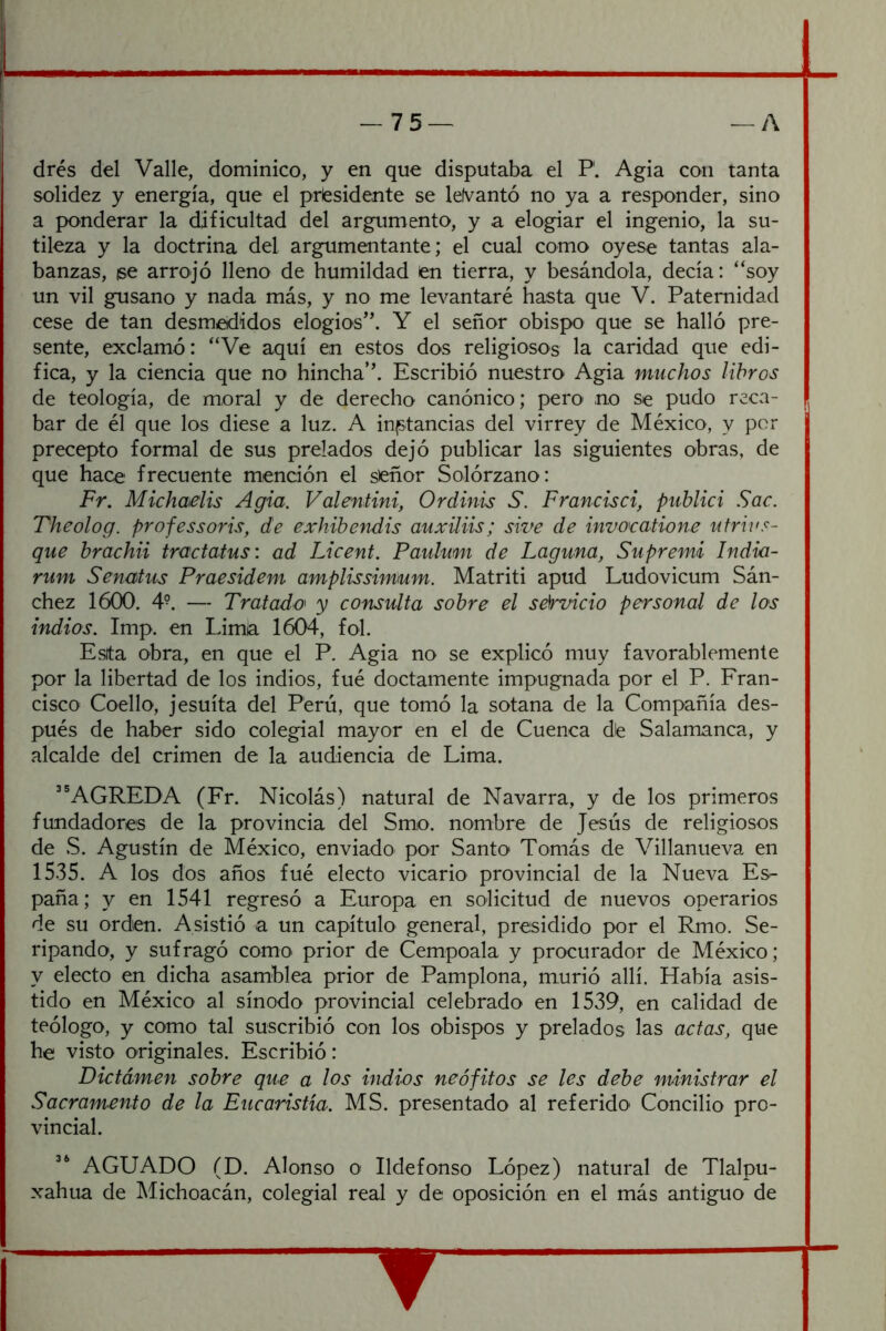 drés del Valle, dominico, y en que disputaba el P. Agia con tanta solidez y energía, que el presidente se lelvantó no ya a responder, sino a ponderar la dificultad del argumento, y a elogiar el ingenio, la su- tileza y la doctrina del argumentante; el cual como oyese tantas ala- banzas, ise arrojó lleno de humildad en tierra, y besándola, decía: “soy un vil gusano y nada más, y no me levantaré hasta que V. Paternidad cese de tan desmedidos elogios'’. Y el señor obispo que se halló pre- sente, exclamó: “Ve aquí en estos dos religiosos la caridad que edi- fica, y la ciencia que no hincha’’. Escribió nuestro Agia muchos libros de teología, de moral y de derecho canónico; pero' no se pudo reca- bar de él que los diese a luz. A instancias del virrey de México, y per precepto formal de sus prelados dejó publicar las siguientes obras, de que hace frecuente mención el sieñor Solórzano: Fr. Michaelis Agia. Valmtini, Ordinis S. Francisci, publici Sac. Theolog. professoris, de exhibendis auxiliis; sive de invocatione utrh's- que brachii tractatus: ad Licent. Paulumi de Laguna, Supremi India- rum Senatus Praesidem amplissimum. Matriti apud Ludovicum Sán- chez 1600. 4-. — Tratada y consulta sobre el sármeio personal de los indios. Imp. en Lima 1604, fol. Esta obra, en que el P. Agia no se explicó muy favorablemente por la libertad de los indios, fué doctamente impugnada por el P. Fran- cisco Coello, jesuíta del Perú, que tomó la sotana de la Compañía des- pués de haber sido colegial mayor en el de Cuenca die Salamanca, y alcalde del crimen de la audiencia de Lima. ”AGREDA (Fr. Nicolás) natural de Navarra, y de los primeros fundadores de la provincia del Smo. nombre de Jesús de religiosos de S. Agustín de México, enviado por Santo Tomás de Villanueva en 1535. A los dos años fué electo vicario provincial de la Nueva Es- paña; y en 1541 regresó a Europa en solicitud de nuevos operarios de su orden. Asistió a un capítulo general, presidido por el Rmo. Se- ripando, y sufragó como prior de Cempoala y procurador de México; y electo en dicha asamblea prior de Pamplona, murió allí. Había asis- tido en México al sínodo provincial celebrado en 1539, en calidad de teólogo, y como tal suscribió con los obispos y prelados las actas, que he visto originales. Escribió: Dictamen sobre que a los indios neófitos se les debe ministrar el Sacramento de la Eucaristía. MS. presentado al referido Concilio pro- vincial. “ AGUADO (D. Alonso o Ildefonso López) natural de Tlalpu- xahua de Michoacán, colegial real y de oposición en el más antiguo de ?