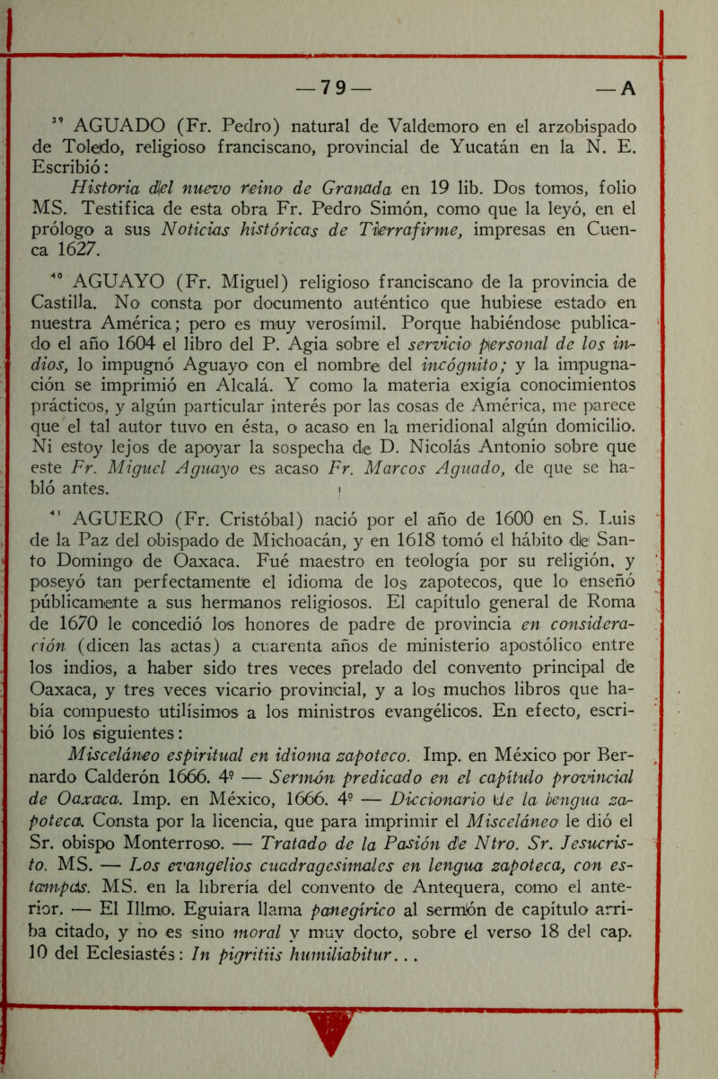 AGUADO (Fr. Pedro) natural de Valdemoro en el arzobispado de Toledo, religioso franciscano, provincial de Yucatán en la N. E. Escribió: Historia diel nuevo reino de Granada en 19 lib. Dos tomos, folio MS. Testifica de esta obra Fr. Pedro Simón, como que la leyó, en el prólogo a sus Noticias históricas de Tierra firme, impresas en Cuen- ca 1627. AGUAYO (Fr. Miguel) religioso franciscano de la provincia de Castilla. No consta por documento auténtico que hubiese estado en nuestra América; pero es muy verosímil. Porque habiéndose publica- do el año 1604 el libro del P. Agia sobre el servicio personal de los in- dios, lo impugnó Aguayo con el nombret del incógnito; y la impugna- ción se imprimió en Alcalá. Y como la materia exigía conocimientos prácticos, y algún particular interés por las cosas de América, me parece que el tal autor tuvo en ésta, O' acaso en la meridional algún domicilio. Ni estoy lejos de apoyar la sospecha de D. Nicolás Antonio sobre que este Fr. Miguel Aguayo es acaso Fr. Marcos Aguado, de que se ha- bló antes. i AGÜERO (Fr. Cristóbal) nació por el año de 1600 en S. Luis de la Paz del obispado de Michoacán, y en 1618 tomó el hábito die San- to Domingo de Óaxaca. Fué maestro en teología por su religión, y poseyó tan perfectamente el idioma de los zapotecos, que lo enseñó públicamente a sus hermanos religiosos. El capítulo general de Roma de 1670 le concedió los honores de padre de provincia en considera- ción (dicen las actas) a cuarenta años de ministerio apostólico entre los indios, a haber sido tres veces prelado del convento principal dé Oaxaca, y tres veces vicario provincial, y a los muchos libros que ha- bía compuesto útilísimos a los ministros evangélicos. En efecto, escri- bió los siguientes: Misceláneo espiritual en idioma zapoteco. Imp. en México por Ber- nardo Calderón 1666. 4- — Sermón predicado en el capítulo provincial de Oaxaca. Imp. en México, 1666. 4- — Diccionario \ie la hengua za- poteca. Consta por la licencia, que para imprimir el Misceláneo le dió el Sr. obispo Monterroso. — Tratado de la Pasión de Ntro. Sr. Jesucris- to. MS. — Los evangelios cuadragesimales en lengua zapoteca, con es- tampds. MS. en la librería del convento de Antequera, como el ante- rior. — El Illmo. Eguiara llama panegírico al sermón de capítulo arri- ba citado, y no es sino moral y muy docto, sobre el verso 18 del cap. 10 del Eclesiastés: In pigritiis humiliabitur...