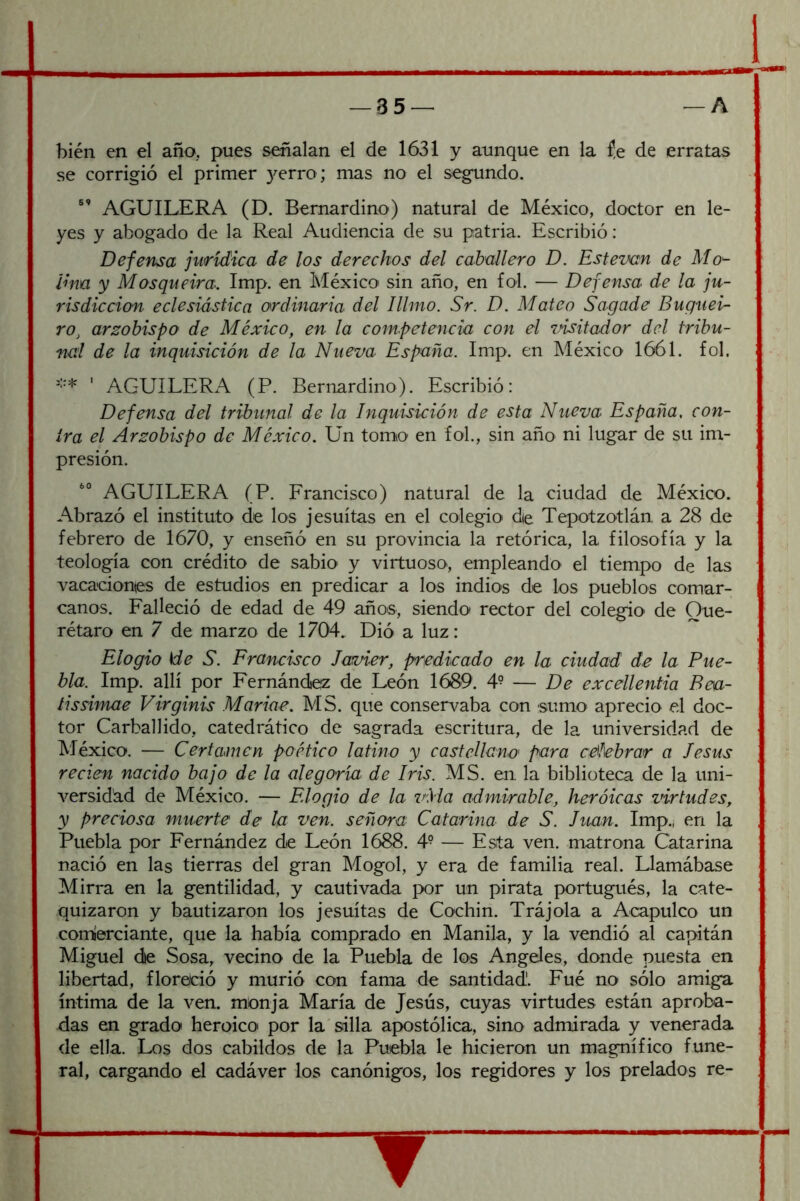 bien en el año, pues señalan el de 1631 y aunque en la íe de erratas se corrigió el primer }^erro ; mas no el segundo. AGUILERA (D. Bernardino) natural de México, doctor en le- yes y abogado de la Real Audiencia de su patria. Escribió: Defensa jurídica de los derechos del caballero D. Estevan de Mol- lina y Mosqueira. Imp. en México' sin año, en fol. — Defensa de la ju- risdicción eclesiástica ordinaria del Illmo. Sr. D. Mateo Sagade Bugtiei- ro^ arzobispo de México, en la competencia con el visitador del tribu- nal de la inquisición de la Nueva España. Imp. en México' 1661. fol. '’•* ' AGUILERxA. (P. Bernardino). Escribió: Defensa del tribunal de la Inquisición de esta Nueva España, con- tra el Arzobispo de México. Un tomo en fol., sin año ni lugar de su im- presión. AGUILERA (P. Francisco) natural de la ciudad de México. Abrazó el instituto de los jesuítas en el colegio' die Tepotzotlán a 28 de febrero de 1670, y enseñó en su provincia la retórica, la filosofía y la teología con crédito de sabio y virtuoso, empleando el tiempo de las vacaciones de estudios en predicar a los indios de los pueblos comar- canos. Falleció de edad de 49 años, siendo rector del colegio de Que- rétaro en 7 de marzo de 1704. Dió a luz: ^ Elogio He S. Erancisco Javier, predicado en la ciudad de la Pue- bla. Imp. allí por Fernándiez de León 1689. 4^ — De excellenfia Beu- íissimae Virginis Marine. MS. que conser\^aba con sumo' aprecio el doc- tor Garba]]ido, catedrático de sagrada escritura, de la universidad de México. — Certamen poético latino y castellano' para cN\ebrar a Jesús recien nacido bajo de la alegoría de Iris. MS. en la biblioteca de la uni- versidad de México. — Elogio de la vMa admirable, heróicas virtudes, y preciosa muerte de la ven. señora Catarina de S. Juan. Imp.j en la Puebla por Fernández de León 1688. 4- — Esta ven. matrona Catarina nació en las tierras del gran Mogol, y era de familia real. Llamábase Mirra en la gentilidad, y cautivada por un pirata portugués, la cate- quizaron y bautizaron los jesuítas de Cochin. Trájola a Acapulco un com'erciante, que la había comprado en Manila, y la vendió al capitán Miguel die Sosa, vecino de la Puebla de los Angeles, donde puesta en libertad, florelció y murió con fama de santidad'. Fué no sólo amiga íntima de la ven. monja María de Jesús, cuyas virtudes están aproba- das en grado heroico por la'silla apostólica, sino admirada y venerada de ella. Los dos cabildos de la Puebla le hicieron un magnífico fune- ral, cargando el cadáver los canónigos, los regidores y los prelados re- ?