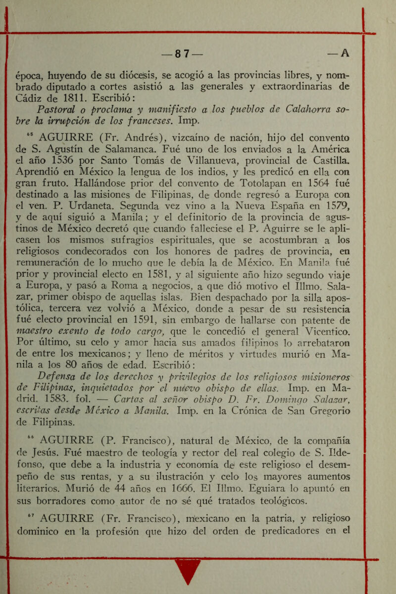 época, huyendo de su dióce'sis, se acogió a las provincias libres, y nom- brado diputado a cortes asistió a las generales y extraordinarias de Cádiz de 1811. Escribió: Pastoral o proclama y manifiesto a los pueblos de Calahorra so- bre h irrupción de los franceses. Imp. AGUIRRE (Fr. Andrés), vizcaíno de nación, hijo del convento de S. Agustín de Salamanca. Fué uno de los enviados a la América el año 1536 por Santo Tomás de Villanueva, provincial de Castilla. Aprendió en México la lengua de los indios, y les predicó en ella con gran fruto. Hallándose prior del convento* de Totolapan en 1564 fué destinado a las miisiones de Filipinas, de donde regresó a Europa con el ven. P. Urdaneta. Segunda vez vino a la Nueva España en 1579, y de aquí siguió a Manila; y el definitorio' de la provincia de agus- tinos de México decretó que cuando* falleciese el P. Aguirre se le apli- casen los mismos sufragios espirituales, que se acostumbran a los religiosos condecorados con los honores de padres de provincia, en remuneración de lo- mucho que le debía la de México. En Manila fué prior y provincial electo en 1581, y al siguiente año* hizo' segundo viaje a Europa, y pasó a Roma a negocios, a que dió motivo el Illmo. Sala- zar, primer obispo de aquellas islas. Bien despachado por la silla apos- tólica, tercera vez volvió a México, donde a pesar de su resistencia fué electo provincial en 1591, sin embargo de hallarse con patente de maestro exento de todo cargo', que le concedió el general Vicentico. Por último, su celo y amor hacia sus amados filipinos lo arrebataron de entre los mexicanos ; y lleno de méritos y virtudes murió en Ma- nila a los 80 años de edad. Escribió: Defensa de los derechos y privilegios de los religiosos misioneros de Filipinas, inquietados por el micvo obispo de ellas. Imp. en Ma- drid. 1583. fol. — Cartas al señor obispo D. Fr. Domingo Salamr, escritas desde México a Manila. Imp. en la Crónica de San Gregorio de Filipinas. AGUIRRE (P. Francisco), natural de México, de la compañía de Jesús. Fué maestro de teología y rector del real colegio de S. Ilde- fonso, que debe a la industria y economía de este religioso* el desem- peño de sus rentas, y a su ilustración y celo los mayores aumentos literarios. Murió de 44 años en 1666. El Illmo. Eguiara lo apuntó en sus borradores como autor de no sé qué tratados teológicos. AGUIRRE (Fr. Francisco), mexicano en la patria, y religioso dominico en la profesión que hizo del orden de predicadores en el