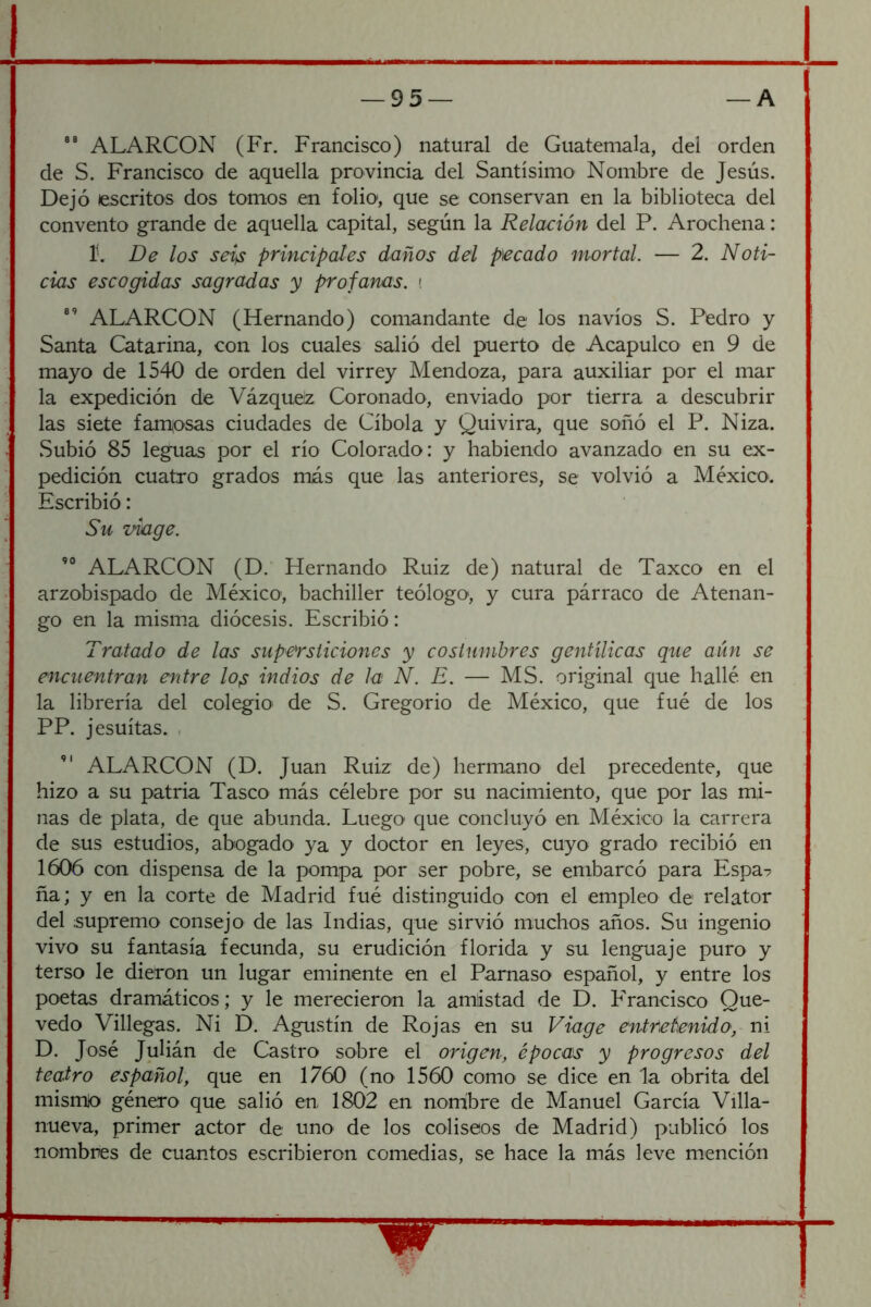 ALARCON (Fr. Francisco) natural de Guatemala, del orden de S. Francisco de aquella provincia del Santísimo Nombre de Jesús. Dejó escritos dos tomos en folio, que se conservan en la biblioteca del convento grande de aquella capital, según la Relación del P. Arochena: 1'. De los seis principales daños del pecado mortal. — 2. Noti- cias escogidas sagradas y profanas. > ALARCON (Hernando) comandante de los navios S. Pedro y Santa Catarina, con los cuales salió del puerto de Acapulco en 9 de mayo de 1540 de orden del virrey Mendoza, para auxiliar por el mar la expedición de Vázquez Coronado, enviado por tierra a descubrir las siete famosas ciudades de Cíbola y Quivira, que soñó el P. Niza. Subió 85 leguas por el río Colorado: y habiendo avanzado en su ex- pedición cuatro grados más que las anteriores, se volvió a MéxicO'. Escribió: Su viage. ALARCON (D. Hernando Ruiz de) natural de Taxco en el arzobispado de México-, bachiller teólogo, y cura párraco de Atenan- go en la mism.a diócesis. Escribió: Tratado de las supersticiones y costumbres gentílicas que aún se encuentran entre lo^ indios de la N. E. — MS. original que hallé en la librería del colegio de S. Gregorio de México, que fué de los PP. jesuítas. , ALARCON (D. Juan Ruiz de) hermano del precedente, que hizo a su patria Tasco más célebre por su nacimiento, que por las mi- nas de plata, de que abunda. Luego que concluyó en México la carrera de sus estudios, abogado ya y doctor en leyes, cuyo grado recibió en 1606 con dispensa de la pompa por ser pobre, se embarcó para Espa- ña; y en la corte de Madrid fué distinguido con el empleo de relator del supremo consejo de las Indias, que sirvió muchos años. Su ingenio vivo su fantasía fecunda, su erudición florida y su lenguaje puro y terso le dieron un lugar eminente en el Parnaso español, y entre los poetas dramáticos; y le merecieron la amistad de D. Francisco Que- vedo Villegas. Ni D. Agustín de Rojas en su Viage entretenido, ni D. José Julián de Castro sobre el origen, épocas y progresos del teatro español, que en 1760 (nO' 1560 como se dice en la obrita del mismio género que salió en 1802 en norhbre de Manuel García Villa- nueva, primer actor de uno de los coliseos de Madrid) publicó los nombres de cuantos escribieron comedias, se hace la más leve mención