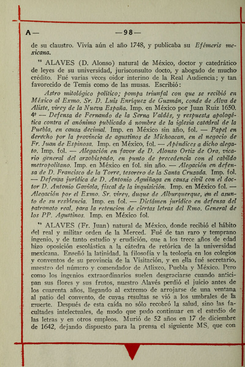 de su claustro. Vivía aún el año 1748, y publicaba su Efémeris me- xicana. ALAVES (D. Alonso) natural de México, doctor y catedrático de leyes de su universidad, jurisconsulto docto, y abogado de mucho crédito. Fué varias veces oidor interino de la Real Audiencia; y tan favorecido de Temis como de las musas. Escribió: Astro mitológico político; pompa triunfal con que se recibió en México al Exmo. Sr. D. Luis Enríquez de Guzmán, conde de Alva de Aliste, virey de la Nueva España. Imp. en México por Juan Ruiz 1650. 4- — Defensa de Fernando de la Serna Valdés, y respuesta apologé- tica contra el anónimo publicado á nombre de la iglesia catcidral de la Puebla, en causa deciníal. Irpp. en México sin año, foL. — Papel en derécho por la provincia de agustinos de Michoacan, en el negocio de Fr. Juan de Espinosa. Imp. en México, fol. — Apéndices a dicho alega- to. Imp. fol. — Alegación en favor de D. Alonso Ortiz de Ora, vica- rio general del arzobispado, en punto de precedencia con el cabildo metropolitano. Imp. en México en fol. sin año. — Alegación eii defen- , sa de D. Francisco de la Torre, tesorero de la Santa Cruzada. Imp. fol. ; — Defen^^a jurídica de D. Antonio Aguiñaga en causa civil con el doc- tor D. Antonio Gaznóla, fiscal de la inquisición. Imp. en México fol. — ’ Alegación por el Exmo. Sr. zñrey, duque de Alburquerque, 'én el asun- • fo de su resMencia. Imp. en fol. — Dictámen jurídico en defensa del * patronato real, para la retención de ciertas letras del Rmo. General de los PP. Agustinos. Imp. en México fol. ALAVES (Fr. Juan) natural de México, donde recibió el hábito ^ del real y militar orden de la Merced.. Fué de tan raro y temprano : ingenio, y de tanto estudio y erudición, que a los trece años de edad • hizo oposición escolástica a la cátedra de retórica de la universidad mexicana. Enseñó la latinidad, la filosofía v la teología en los colegios y conventos de su provincia de la Visitación, y en e.Ha fué secretario, maestro del número y comendador de Atlixco, Puebla y México. Pero como los ingenios extraordinarios suelen desgraciarse cuando antici- pan sus flores y sus frutos, nuestro Alavés perdió el juicio antes de los cuarenta años, llegando al extremo- de arrojarse de una ventana ~ al patio del convento, de cuyas resultas se vió a los umbrales de lia muerte. Después de esta caída no sólo recobró la salud, sino las fa- cultades intelectuales, de modo' que pudo continuar en el estudio de las letras y en otros empleos. Murió de 52 años en 17 de diciembre de 1642, dejando dispuesto para la prensa el siguiente MS. que con