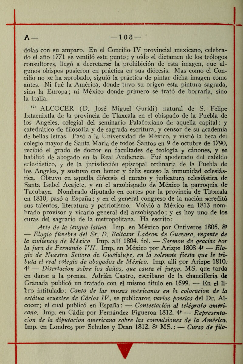 dolas con su amparo. En el Concilio IV provincial mexicano, celebra- do el año 1771 se ventiló este punto; y oído el dictamen de los teólogos consultores, llegó a decretarse la prohibición de esta imagen, que al- gunos obispos pusieron en práctica en sus diócesis. Mas como el Con- cilio no se ha aprobado, siguió la práctica de pintar dicha imagen come antes. Ni fue la América, donde tuvo su origen esta pintura sagrada, sino la Europa; ni México donde primero se trató de borrarla, sino la Italia. ' ALCOCER (D. José Miguel Guridi) natural de S. Felipe Ixtacuixtla de la provincia de Tlaxcala en el obispado de la Puebla de los Angeles, colegial del seminario Palafoxiano de aquella capital: y catedrático de filosofía y de sagrada escritura, y censor de su aca.demia de bellas letras. Pasó a la Universidad de México, y vistió la beca dei colegio mayor de Santa María de todos SantQS en 9 de octubre de 1790, recibió el grado de doctor en facultades de teología y cánones, y se habilitó de abogado en la Real Audiencia. Fué apoderado del cabildo eclesiástico, y de la jurisdicción episcopal ordinaria de la Puebla de los Angeles, y sostuvo con honor y feliz suceso la inmunidad eclesiás- tica. Obtuvo en aquella diócesis el curato y judicatura eclesiástica de Santa Isabel Acajete, y en el arzobispado de México la parroquia de Tacubaya. Nombrado diputado en cortes por la provincia de Tlaxcala en 1810, pasó a España; y en el general congreso de la nación acreditó sus talentos, literatura y patriotismo. Volvió a México en 1813 nom- brado provisor y vicario general del arzobispado; y es hoy uno de los curas del sagrario de la metropolitana. Ha escrito : Arte de la lengua latina. Imp. en México por Ontiveros 1805. 8^ — Elogio fúnebre del Sr. D. Baltasar Ladrón de Guevara, fegente de la audiencia de México. Imp. allí 1804. fol. — Sermón de gracias fuar la jura de Fernando VIL Imp., en México por Arizpe 1808 4’ — Elo- gio de Nuestra Señora de Guc^dalupe, en la solemrúe fiesta que le tri- buta el real colegio de abogados de México. Imp. allí por Arizpe 1810. 4- — Disertación sobre los daños, que causa el juego. MS. que tarda en darse a la prensa. Adrián Castro, escribano de la chancillería de Granada publicó un tratado con el mismo título en 1599. — En el li- bro intituladb : Canto de las musas mexicanas en la colocación de la estátuú ecuestre de Carlos IV, se publicaron varias poesías del Dr. Al- cocer ; el cual publicó en España: — Contestación al telégrafo ameri- cano. Imp. en Cádiz por Fernández Figueroa 1812. 4^ — Representa- ción de la diputación americafia sobre las convulsiones de la América. Imp. en Londres por Schulze y Dean 1812. 8^ MS.: — Curso de filo-