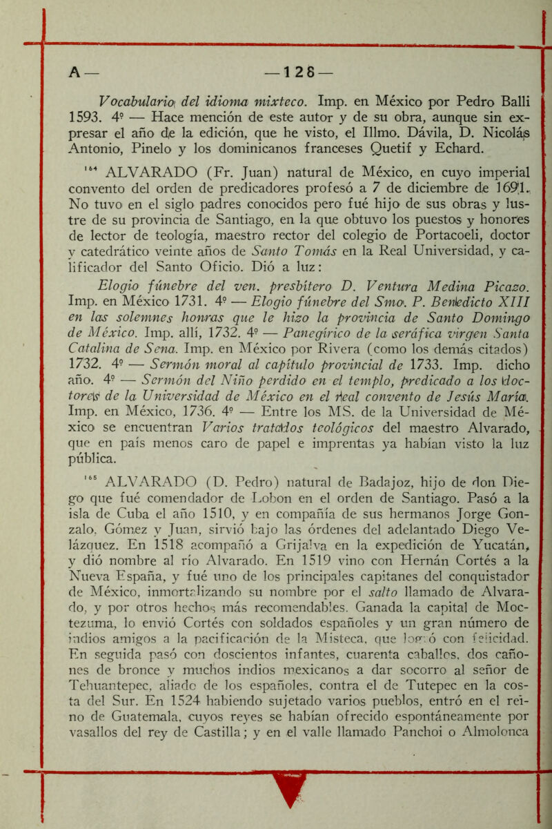 J — 128 — A — Vocabularioi del idioma mixteco. Irtip. en México por Pedro Balli 1593. 4° — Hace mención de este autor y de su obra, aunque sin ex- presar el año d,e la edición, que he visto, el Illmo. Dávila, D. Nicolájs Antonio, Pinelo y los dominicanos franceses Quetif y Echard. ALVAR ADO (Fr. Juan) natural de México, en cuyo imperial convento del orden de predicadores profesó a 7 de diciembre de 1691., No tuvo en el siglo padres conocidos pero fué hijo de sus obras y lus- tre de su provincia de Santiago, en la que obtuvo los puestos y honores de lector de teología, maestro rector del colegio de Portacoeli, doctor y catedrático veinte años de Santo Tomás en la Real Universidad, y ca- lificador del Santo Oficio. Dió a luz: Elogio fúnebre del ven. presbítero D. Ventura Medina Picado. Imp. en México 1731. 4^ — Elogio fúnebre del Sma. P. Benedicto XIII en las solemnes honras que le hizo la provincia de Santo Domingo de México. Imp. allí, 1732. 4° — Panegírico de la seráfica virgen Santa Catalina de Sena. Imp. en México por Rivera (como los demás citados) 1732. 4° — Sermón moral al capítulo provincial de 1733. Imp. dicho año. 4° — Sermón del Niño perdido en el templo, predicado a los doc- tore]^ de la Universidad de México en el Pieal convento de Jesús María. Imp. en México, 1736. 4° — Entre los M.S. de la Universidad de Mé- xico se encuentran Varios tratados teológicos del maestro Al varado, que en país menos caro de papel e imprentas ya habían visto la luz pública. ALVARADO (D. Pedro) natural de Badajoz, hijo de don Die- go que fué comendador de Lobon en el orden de Santiago. Pasó a la isla de Cuba el año 1510, y en compañía de sus hermanos Jorge Gon- zalo, Gómez y Juan, sirvió bajo las órdenes del adelantado Diego Ve- lázquez. En 1518 acompañó a Grijalva en la expedición de Yucatán, y dió nombre al río Alvarado. En 1519 vino con Hernán Cortés a la Nueva España, y fué uno de los principales capitanes del conquistador de México, inmortalizando su nombre por el salto llamado de Alvara- do, y por otros hechos más recomendables. Ganada la capital de Moc- tezuma, lo envió Cortés con soldados españoles y un gran número de indios amigos a la pacificación de la Misteca, que loí^ió con felicidad. En seguida pasó con doscientos infantes, cuarenta caballos, dos caño- nes de bronce y muchos indios mexicanos a dar socorro al señor de Tehuantepec, aliado de los españoles, contra el de Tutepec en la cos- ta del Sur. En 1524 habiendo sujetado varias pueblos, entró en el rei- no de Guatemala, cuyos reyes se habían ofrecido espontáneamente por vasallos del rey de Castilla; y en el valle llamado Pancho! o Almolonca