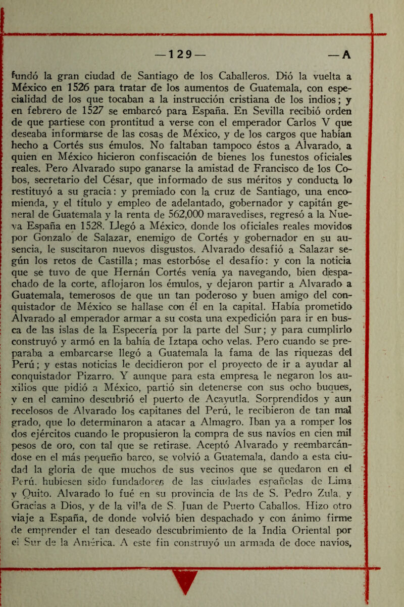 fundó la gran ciudad de Santiago de los Caballeros. Dió la vuelta a México en 1526 para tratar dé los aumentos de Guatemala, con espe- cialidad de los que tocaban a la instrucción cristiana de los indios; y en febrero de 1527 se embarcó para España. En Sevilla recibió orden de que partiese con prontitud a verse con el emperador Carlos V que deseaba informjarse de las cosas de México, y de los cargos que habían hecho a Cortés sus émulos. No faltaban tampoco éstos a Alvarado, a quien en México hicieron confiscación de bienes los funestos oficiales reales. Pero Alvarado supo ganarse la amistad de Francisco de los Co- bos, secretario del César, que informado de sus méritos y conducta lo restituyó a su gracia: y premiado con la cruz de Santiago, una enco- mienda, y el título y empleo de adelantado, gobernador y capitán ge- neral de Guatemala y la renta de 562,000 maravedises, regresó a la Nue- va España en 1528. Llegó a México, donde los oficiales reales movidos por Gonzalo de Salazar, enemigo de Cortés y gobernador en su au- sencia, le suscitaron nuevos disgustos. Alvarado desafió a Salazar se- gún los retos de Castilla; mas estorbóse el desafío: y con la noticia que sé tuvo de que Hernán Cortés venía ya navegando, bien diéspa- chado de la corte, aflojaron los émulos, y dejaron partir a Alvarado a Guatemala, temerosos de que un tan poderoso y buen amigo del con- quistador de México se hallase con él en la capital. Había prometido Alvarado al emperador armar a su costa una expedición para ir en bus- ca de las islas de la Especería por la parte del Sur; y para cumplirlo construyó y armó en la bahía de Iztapa ocho velas. Pero cuando se pre- paraba a embarcarse llegó a Guatemala la fama de las riquezas del Perú; y estas noticias le decidieron por el proyecto de ir a ayudar al conquistador Pizarro. Y aunque para esta empresa le negaron los au- xilios que pidió a México, partió sin detenerse con sus ocho buques, y en el camino descubrió el puerto de Acayutla. Sorprendidos y aun recelosos de Alvarado los capitanes del Perú, le recibieron de tan mal grado, que lo determinaron a atacar a Almagro. Iban ya a romper los dos ejércitos cuando le propusieron la compra de sus navios en cien mil pesos de oro, con tal que se retirase. Aceptó Alvarado y reembarcán- dose en el más pequeño barco, se volvió a Guatemala, dando a esta ciu- dad la gloria de que muchos de sus vecinos que se quedaron en el Perú, hubiesen sido fundadores de las ciudades españolas de Lima y Quito. Alvarado lo fue en su provincia de las de S. Pedro Zula, y Gracias a Dios, y de la viba de S. Juan de Puerto Caballos. Hizo otro viaje a España, de donde volvió bien despachado y con ánimo firme de emprender el tan deseado descubrimiento de la India Oriental por ei Sur de la América. A este fin construyó un armada de doce navios.