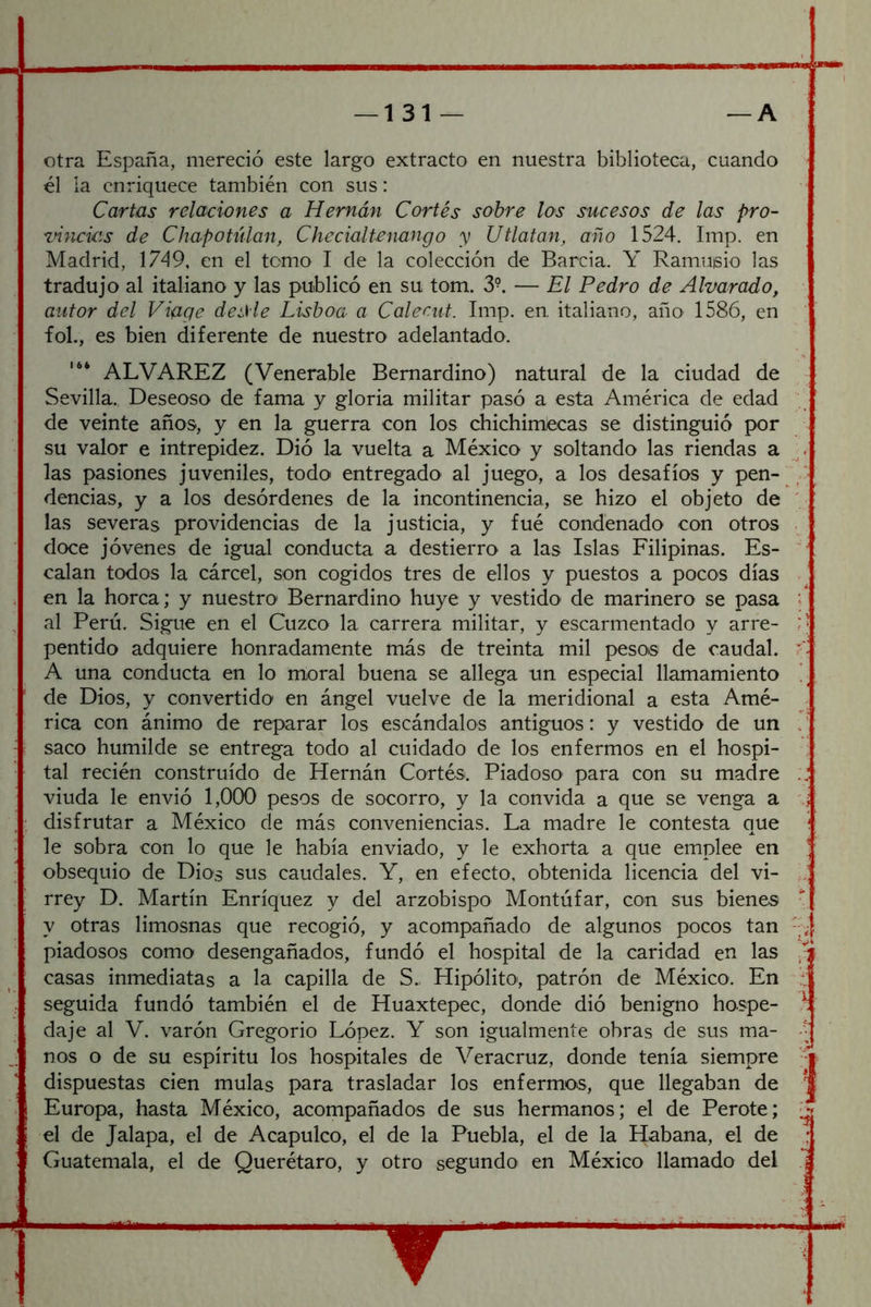 otra España, mereció este largo extracto en nuestra biblioteca, cuando él ia enriquece también con sus: Cartas relaciones a Hernán Cortés sobre los sucesos de las pro- zñncias de Chapotúlan, Checialtcnango y Utlatan, año 1524. Imp. en Madrid, 1749, en el temo I de la colección de Barcia. Y Ramuisio las tradujo al italiano y las publicó en su tom. 3-. — El Pedro de Alvarado, autor del Viage de¿He Lisboa a Calecut. Imp. en. italiano, año 1586, en foL, es bien diferente de nuestro adelantado. ALVAREZ (Venerable Bemardino) natural de la ciudad de Sevilla. Deseoso de fama y gloria militar pasó a esta América de edad de veinte años, y en la guerra con los chichimiecas se distinguió por su valor e intrepidez. Dió la vuelta a México y soltando las riendas a las pasiones juveniles, todo entregado' al juego, a los desafíos y pen- / dencias, y a los desórdenes de la incontinencia, se hizo el objeto de ' las severas providencias de la justicia, y fué condenado con otros doce jóvenes de igual conducta a destierro a las Islas Filipinas. Es- '■ calan todos la cárcel, son cogidos tres de ellos y puestos a pocos días en la horca; y nuestro' Bemardino huye y vestido de marinero se pasa ^ al Perú. Sigue en el Cuzco la carrera militar, y escarmentado y arre- ; * pentido adquiere honradamente más de treinta mil pesos de caudal. A una conducta en lo moral buena se allega un especial llamamiento ’ de Dios, y convertido en ángel vuelve de la meridional a esta Amé- rica con ánimo de reparar los escándalos antiguos: y vestido de un saco humilde se entrega todo al cuidado de los enfermos en el hospi- , tal recién construido de Hernán Cortés. PiadosO' para con su madre :: viuda le envió 1,000 pesos de socorro, y la convida a que se venga a ;; disfrutar a México de más conveniencias. La madre le contesta que ! le sobra con lo que le había enviado, y le exhorta a que emplee en J obsequio de Dios sus caudales. Y, en efecto, obtenida licencia del vi- rrey D. Martín Enríquez y del arzobispo Montúfar, con sus bienes y otras limosnas que recogió, y acompañado de algunos pocos tan piadosos como desengañados, fundó el hospital de la caridad en las casas inmediatas a la capilla de S„ Hipólito', patrón de México. En : seguida fundó también el de Huaxtepec, donde dió benigno hospe- t da je al V. varón Gregorio López. Y son igualmente obras de sus ma- -• nos o de su espíritu los hospitales de Veracruz, donde tenía siempre •■f dispuestas cien muías para trasladar los enfermos, que llegaban de 1 Europa, hasta México, acompañados de sus hermanos; el de Perote; el de Jalapa, el de Acapulco, el de la Puebla, el de la Habana, el de ; Guatemala, el de Querétaro, y otro segundo en México llamado del j