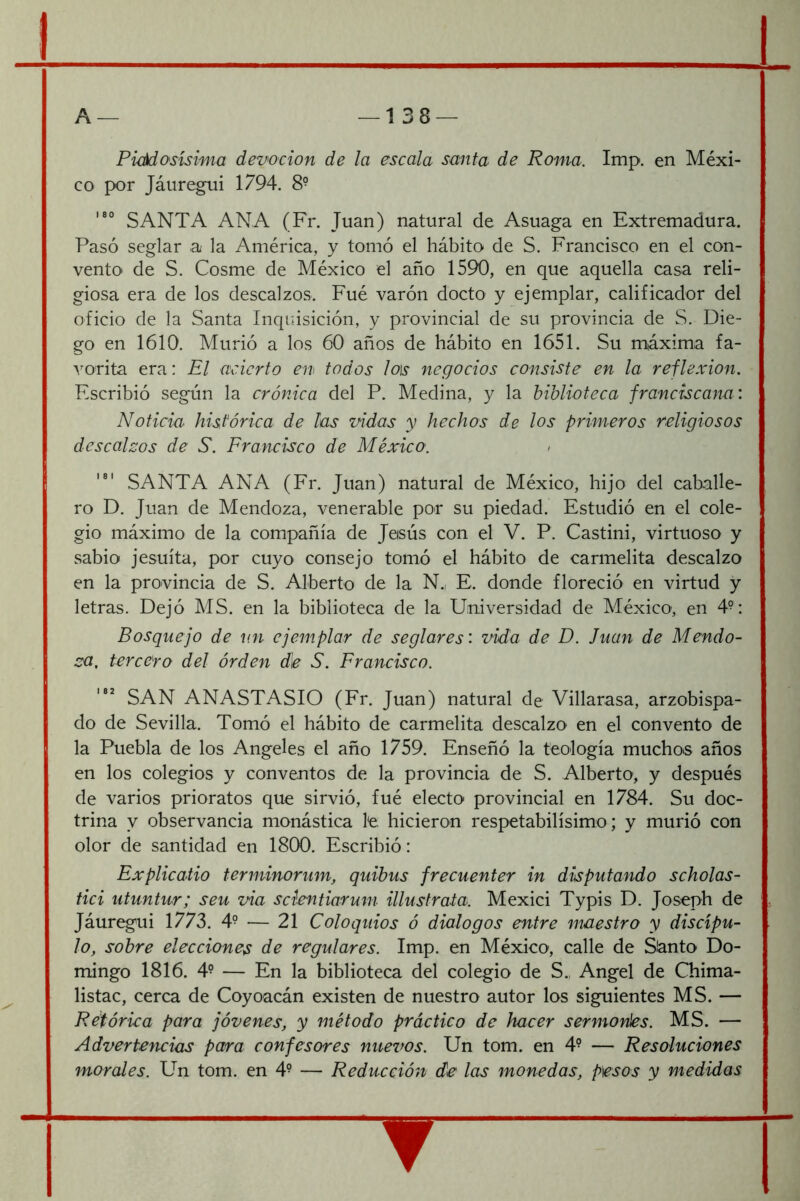 PMo'SÍsima devoción de la escala santa de Roma. Imp. en Méxi- co por Jáuregui 1794. 8° '®° SANTA ANA (Fr. Juan) natural de Asuaga en Extremadura. Pasó seglar a la América, y tomó el hábito de S. Francisco en el con- vento* de S. Cosme de México el año 1590, en que aquella casa reli- giosa era de los descalzos. Fué varón docto y ejemplar, calificador del oficio de la Santa Inquisición, y provincial de su provincia de S. Die- go en 1610. Murió a los 60 años de hábito en 1651. Su máxima fa- A/orita era: El acierto en todos lo\s negocios consiste en la reflexión. Escribió según la crónica del P. Medina, y la biblioteca franciscana: Noticia histórica de ¡as vidas y hechos de los primeros religiosos descalzos de S. Francisco de México. SANTA ANA (Fr. Juan) natural de México, hijo del caballe- ro D. Juan de Mendoza, venerable por su piedad. Estudió en el cole- gio máximo de la compañía de Jeisús con el V. P. Castini, virtuoso y sabio jesuíta, por cuyo consejo tomó el hábito de carmelita descalzo en la provincia de S. Alberto de la N., E. donde floreció en virtud y letras. Dejó MS. en la biblioteca de la Universidad de México, en 4^: Bosquejo de un ejemplar de seglares: vida de D. Juan de Mendo- za, tercena del órden de S. Francisco. SAN ANASTASIO (Fr. Juan) natural de Villarasa, arzobispa- do de Sevilla. Tomó el hábito de carmelita descalzo en el convento de la Puebla de los Angeles el año 1759. Enseñó la teología muchos años en los colegios y conventos de la provincia de S. Alberto, y después de varios prioratos que sirvió, fué electo provincial en 1784. Su doc- trina y observancia monástica le hicieron respetabilísimo; y murió con olor de santidad en 1800. Escribió: Explicatio terminorum, quibus frecuenten in disputando scholas- tici utuntur; seu via scientiarum illustrata. Mexici Typis D. Joseph de Jáuregui 1773. 4? — 21 Coloquios ó diálogos entre maestro y discípu- lo, sobre elecciones de regulares. Imp. en México, calle de S'anto Do- mingo 1816. 4? — En la biblioteca del colegio de S., Angel de Chima- listac, cerca de Coyoacán existen de nuestro autor los siguientes MS. — Retórica para jóvenes, y método práctico de hacer sermonies. MS. — Advertencias para confesores nuezfos. Un tom. en 4- — Resoluciones morales. Un tom. en 4? — ReducciÓJi de las monedas, pesos y medidas