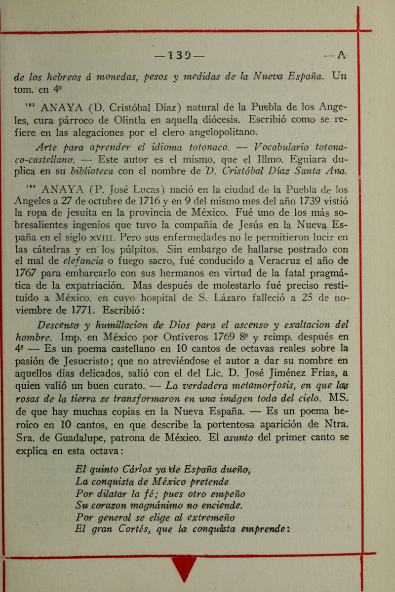 — 1 3 D — — A de los hebreos á monedas, pesos y medidas de la Nueva España. Un tom.'en 4- ANAYA (D. Cristóbal Díaz) natural de la Puebla de los Ange- les, cura párroco de Olintla en aquella diócesis. Escribió como se re- fiere en las alegaciones por el clero angelopolitano. Arte para aprender el idioma tofonaco. — Vocabulario toiona- co-castellano. — Este autor es el mismo, que el Illmo. Eguiara du- plica en su biblioteca con el nombre de T). Cristóbal Díaz Santa Ana. ANAYA (P. José Lucas) nació en la ciudad de la Puebla de los Angeles a 27 de octubre de 1716 y en 9 del mismo mes del año 1739 vistió la ropa de jesuíta en la provincia de México. Fué uno de los más so^ bresalientes ingenios que tuvo la compañía de Jesús en la Nueva Es- paña en el siglo xviii. Pero sus enfermedades no le permitieron lucir en las cátedras y en' los pulpitos. Sin embargo de hallarse postrado con el mal de elefancia o fuego sacro, fué conducido a Veracruz el año dfe 1767 para embarcarlo con sus hermanos en virtud de la fatal pragmá- tica de la expatriación. Mas después de molestarlo fué preciso resti- tuido a México, en cuyo hospital de S. Lázaro falleció a 25 de no- viembre de 1771. Escribió : Descenso y humillación d\e Dios para el ascenso y exaltación del hombre. Imp. en México por Ontiveros 1769 8° y reimp. después en 4° — Es un poema castellano en 10 cantos de octavas reales sobre la pasión dfe Jesucristo; que no atreviéndose el autor a dar su nombre en aquellos días delicados, salió con el del Lie. D. José Jiménez Frías, a quien valió un buen curato. — La verdadera metamorfosis, en que Icú^ rosas de la tierra se transformaron en una imagen toda del cielo. MS, de que hay muchas copias en la Nueva España. — Es un poema he- roico en 10 cantos, en que describe la portentosa aparición de Ntra. Sra. de Guadalupe, patrona de México. El asunto del primer canto se explica en esta octava: El quinto Cárlos ya \de España dueño, La conquista de México pretende Por dilatar la fé; pues otro empeño Su corazón magnánimo no enciende. Por general se elige al extremeño El gran Cortés, que la conquista emprende \