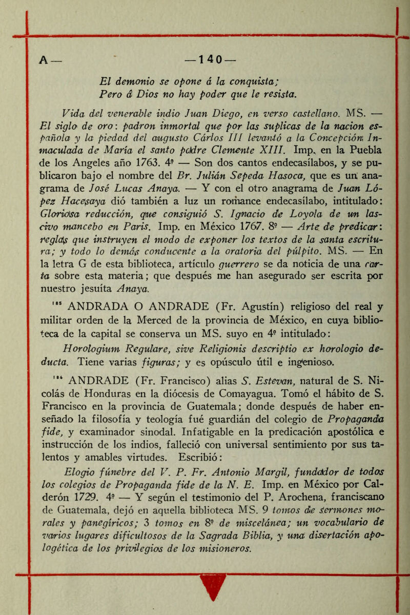 El demonio se opone á la conquista; Pero á Dios no hay poder que le resista. Vida d.el venerable indio Juan Diego, en verso castellano. MS. — El siglo de oro: padrón inmortal que por las suplicas de la nación es- pañola y la piedad del augusto Carlos III levantó a la Concepción In- maculada de María el santo pckire Clemente XIII. Imp^ en la Puebla de los Angeles año 1763. 4- — Son dos cantos endecasílabos, y se pu- blicaron bajo el nombre del Br. Julián Sepeda Hasoca, que es uri ana- grama de José Lúeas Anaya. — Y con el otro anagrama de Juan Ló- pez Hace^aya dió también a luz un romance endecasílabo, intitulado: Gloriosa reducción, que consiguió S. Ignacio de Loyola de un las- civo mancebo en París. Imp. en México 1767. 8- — Arte de predicar: reglcí^ que instruyen el modo de exponer los te.vtos de la santa escritu- ra; y todo lo demás conducente a la oratoria del pulpito. MS. — En la letra G de esta biblioteca, artículo guerrero se da noticia de una car- ta sobre esta materia; que después me han asegurado ser escrita por nuestro jesuíta Anaya. '** ANDRADA O ANDRADE (Fr. Agustín) religioso del real y militar orden de la Merced de la provincia de México, en cuya biblio- teca de la capital se conserva un MS. suyo en 4- intitulado: Horologium Regulare, sive Religionis descriptio ex horologio de- ducía. Tiene varias figuras; y es opúsculo útil e ing*enioso. ANDRADE (Fr. Francisco) alias Y Estevan, natural de S. Ni- colás de Honduras en la diócesis de Comayagua. Tomó el hábito de S. Francisco en la provincia de Guatemala; donde después de haber en- señado la filosofía y teología fué guardián del colegio de Propaganda fide, y examinador sinodal. Infatigable en la predicación apostólica e instrucción de los indios, falleció con universal sentimiento por sus ta- lentos y amables virtudes. Escribió: Elogio fúnebre del V. P. Fr. Antonio Mar gil, fundador de todos los colegios de Propaganda fide de la N. E. Imp. en México por Cal- derón 1729. 4- — Y según el testimonio del P. Arochena, franciscano de Guatemala, dejó en aquella biblioteca MS. 9 tomos de Sermones mo- rales y panegíricos; 3 tomos en 8^ de miscelánea; un vocabulario de varios lugares dificultosos de la Sagrada Biblia, y una disertación apo- logética de los privilegios de los misioneros.