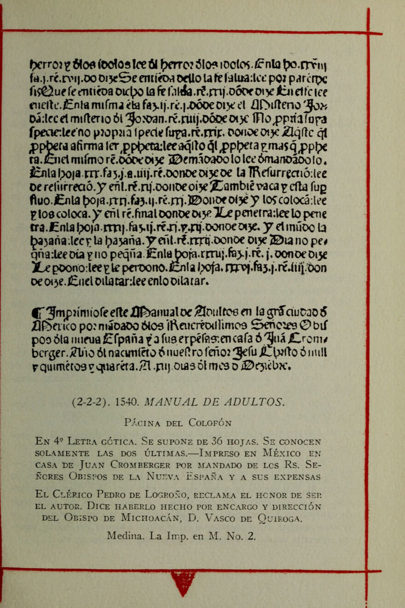 I>crrc») íeolos lee fil ^?mc7 ¿lo? lOolos. <? nía t».trvin ft».}.rí.r\'i|.oo DijeSe emírtw Oído U le ídUia:lct’pOJ p<írc rpc fi^ue fe emiíDa Olc^)o la fe f.ihía.if.mf oóoe oiy ííji elle ice fiicili’./Enia miímj ¿la faj.í|.r¿.|.OÓoeoije el ¿llSilteno 'Jo>f oá:lfcelmi(terioói5oJC>3n.ré.ruij.oóoeoi)clFloppaaíof3 fpeaclee'no pwpjia ipede íuija.rt.nii:. ponoeotje 2lq(lc qt ¿p^M afirma ler^j)p()c^leeaqiío ¿jl ^Pí?eta ^ma$q ro.laiet rniimo ré.oóoeoije ©emáoaoo lo lee ómanoáoo Io. ¿rnlal;)qia.|Tr.fa5.ja.uií-ré.oonoec>«5Coe U TRcfurreaiáiee oe reliirreaó.y eñl.rf.nj'.ooiiocoi je ^Cambié vaca ^ ella fug fluo.lEnia í>o)a.rrn.fa5-M-ré.jTi.^oiiOf oljey loícolocá-.lee F loe coloca, y eñ i ré. final oonoe ot je Xe penetra:leclopene cra.Cnlal;)0|a.rna}.fiíj.»i.réjn.Trai).Donoew y etinúDo la il^jaña.lecj: la l;)ajaña.y all rf.nril doaoe oije ®ia no pe# qñ9:leeoia f no peqñaCnla boia.riTu¡.fB>í.ré. {.oonoe Dije Xe poono:lee£le peroono./cnla l;ofa. rín>|*fa5.í.ré4úi.Oon oe CH je. £iiel Olla tar:lee enlo oila lar. ITSnipJíniíoreelleÍH^nualoc Cotillee en lagríduoaoS XJI^ei ico poí míoaoo ¿loe ll^aicréDillimoe Señolee © bií pooólaiiiieua£fpañataíu9erpér«9'.encafaó'5«á£,rom# bcrger.Á?lio ól nacunléto ¿ nuef! ro feñoí 3^fu X.I;m(To ó i mil r quimétoe vqiwréta./H .pi).oia3 Di mee o ©ejiébíc. (2-2-2). IS-W. MANUAL DE ADULTOS. PÁGINA DEL Colofón En 4° Letra gótica. Se supone de 36 hojas. Se conocen SOLAMENTE LAS DOS ÚLTIMAS. ImPRF^O EN MÉXICO EN CASA DE Juan Cromberger por mandado de lcs Rs. Se- ñores Obispos de la Nueva España y a sus expensas El Clérigo Pedro de Logroño, reclama el hcnor de ser EL AUTOR. Dice haberlo hecho por encargo y dirección DEL Obispo de Michoac.án, D. Ví\sco de Ouiroga.