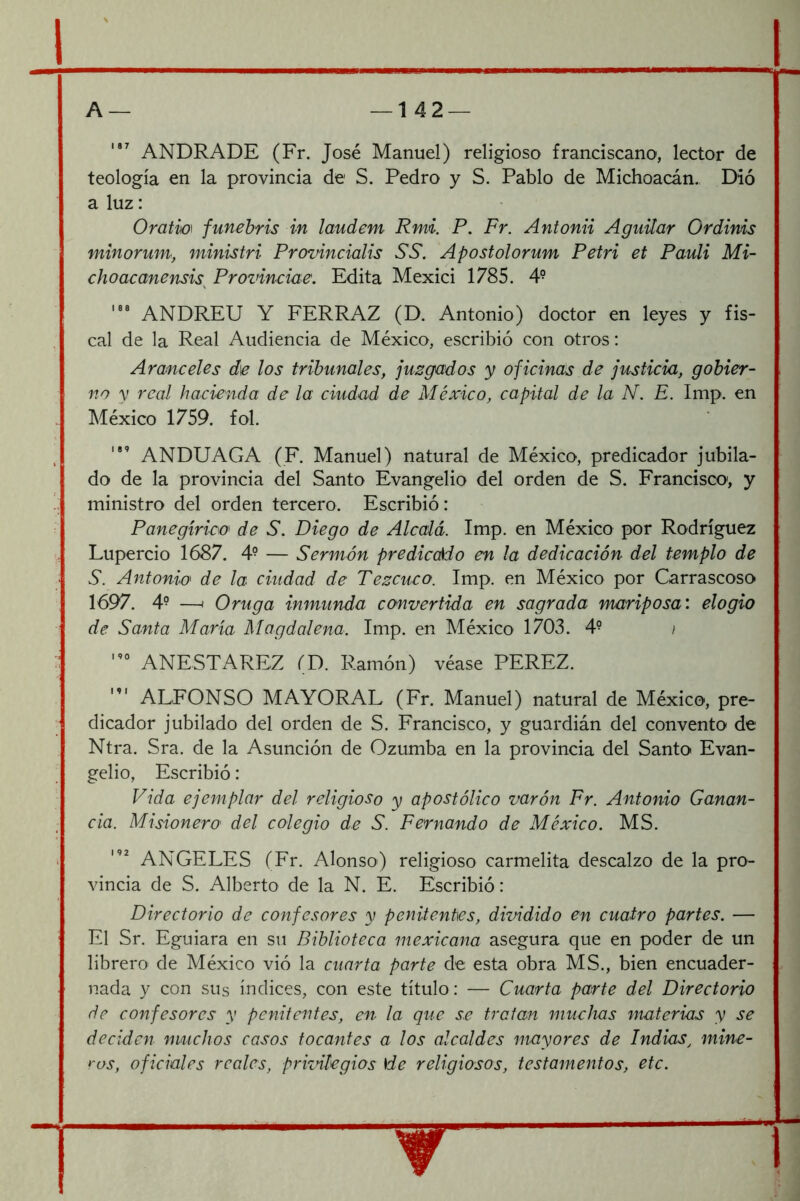 I ANDRADE (Fr. José Manuel) religioso franciscano, lector de teología en la provincia de S. Pedro y S. Pablo de Michoacán., Díó a luz: Oratm funehris in laudem Rmi. P, Fr. Antonii Agudar Grdims minorum, ministri Provincialis SS. Apostolorum Petri et Pauli Mi- choacanensis^ Prozdnctae. Edita Mexici 1785. 4° ANDREU Y FERRAZ (D. Antonio) doctor en leyes y fis- cal de la Real Audiencia de México, escribió con otros: Aranceles de los tribunales, juzgados y oficinas de justicia, gobier- no y real hacienda de la ciudad de México, capital de la N. E. Imp. en México 1759. fol. ANDUAGA (F. Manuel) natural de México, predicador jubila- do de la provincia del Santo Evangelio del orden de S. Francisco, y ministro del orden tercero. Escribió: Panegírica de S. Diego de Alcalá. Imp. en México por Rodríguez Lupercio 1687. 4- — Sermón prediccÁdo en la dedicación del templo de S. Antonia de la ciudad de Tezcuco. Imp. en México por Carrascoso 1697. 4- —I Oruga inmunda convertida en sagrada mariposa: elogio de Santa María Magdalena. Imp. en México 1703. 4^ / ANESTAREZ (D. R.amón) véase PEREZ. ALFONSO MAYORAL (Fr. Manuel) natural de México, pre- dicador jubilado del orden de S. Francisco, y guardián del convento de Ntra. Sra. de la Asunción de Ozumba en la provincia del Santo Evan- gelio, Escribió: Vida ejemplar del religioso y apostólico varón Fr. Antonio Ganan- cia. Misionera del colegio de S. Fernando de México. MS. ANGELES (Fr. Alonso) religioso carmelita descalzo de la pro- vincia de S. Alberto de la N. E. Escribió: Directorio de confesores y penitentes, dividido en cuatro partes. — El Sr. Eguiara en su Biblioteca mexicana asegura que en poder de un librero de México vió la cuarta parte de esta obra MS., bien encuader- nada y con sus índices, con este título: — Cuarta parte del Directorio de confesores y penitentes, en la que se tratan muchas materias y se deciden muchos casos tocantes a los alcaldes mayores de Indias^ mine- ros, oficiales reales, priznlegios \de religiosos, testamentos, etc. W