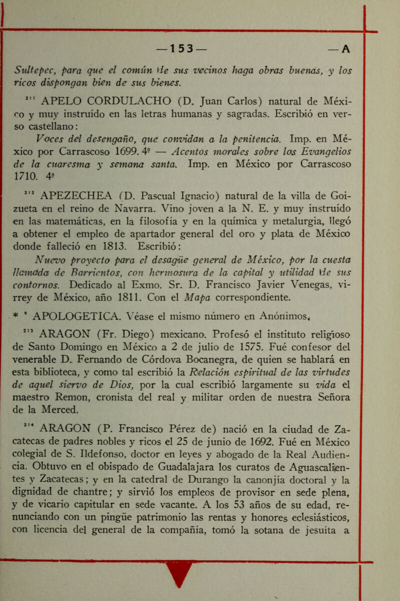 Siiltepec, para que el común He sus z^cinos haga obras bueyuis, y los ricos dispongan bien de sus bienes. APELO CORDULACHO (D. Juan Carlos) natural de Méxi- co y muy instruido en las letras humanas y sagradas. Escribió en ver- so castellano: Voces del desengaño, que convidan a la penitencia. Imp. en Mé- xico por Carrascoso 1699. 4- — Acentos morales sobre los Evangelios de la cuaresma y semana santa. Imp. en México por Carrascoso 1710. 4? APEZECHEA fD. Pascual Ignacio) natural de la villa de Goi- zueta en el reino de Navarra. Vino joven a la N. E. y muy instruido en las matemáticas, en la filosofía y en la química y metalurgia, llegó a obtener el empleo de apartador general del oro y plata de México donde falleció en 1813. Escribió: Nuevo proyecto para el desagüe general de México, por la cuesta llannetda de Barrientos, con hermosura de la capital y utilidad He sus contornos. Dedicado al Exmo. Sr. D. Francisco Javier Venegas, vi- rrey de México, año 1811. Con el Mapa correspondiente. • * ’ APOLOGETICA. Véase el mismo número en Anónimos^ ARAGON (Fr. Diego) mexicano. Profesó el instituto religioso de Santo Domingo en México a 2 de julio de 1575. Fué confesor del venerable D., Fernando de Córdova Bocanegra, de quien se hablará en esta biblioteca, y como tal escribió la Relación espiritual de las virtudes de aquel siervo de Dios, por la cual escribió largamente su vida el maestro Remon, cronista del real y militar orden de nuestra Señora de la Merced. ARAGON (P. Francisco Pérez de) nació en la ciudad de Za- catecas de padres nobles y ricos el 25 de junio de 1692. Fué en México colegial de S. Ildefonso, doctor en leyes y abogado de la Real Audien- cia. Obtuvo en el obispado de Guadalajara los curatos de Aguascalijen- tes y Zacatecas; y en la catedral de Durango la canonjía doctoral y la dignidad de chantre; y sirvió los empleos de provisor en sede plena, y de vicario capitular en sede vacante. A los 53 años de su edad, re- nunciando con un pingüe patrimonio las rentas y honores eclesiásticos, con licencia del general de la compañía, tomó la sotana de jesuíta a