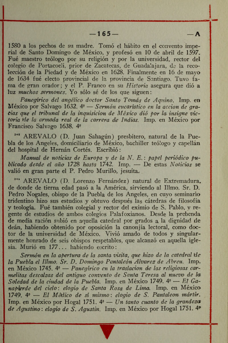 1580 a los pechos de su madre. Tomó el hábito en el convento impe- rial de Santo Domingo de México, y profesó en 10 de abril de 1597. Fué maestro teólogo por su religión y por la universidad, rector del colegio de Portacoeli, prior de Zacatecas, de Guadalajara, de la reco- lección de la Piedad y de México en 1628. Finalmente en 16 de mayo de 1634 fué electo provincial de la provincia de Santiago. Tuvo fa- ma de gran orador; y el P. Franco en su Historia asegura que dió a luz muchos sermones. Yo sólo sé de los que siguen: Panegírico del angélico doctor Santo Tomás de Aqnino. Imp. en México por Salvago 1632. 4° — Sermón encarílstico en la acción de gror- cias que el tribunal de la inquisición de México dió por la hisigne vic- toria He la armada real de la carrera de Indias. Imp. en México por Francisco Salvago 1638. 4^ AREVALO (D. Juan Sahagún) presbítero, natural de la Pue- bla de los Angeles, domiciliario de México, bachiller teólogo y capellán del hospital de Hernán Cortés. Escribió: Manual de noticias de Europa y de la N. E.: papel periódico pu- blicado desde el año 1728 hasta 1742. Imp. — De estas Noticias se valió en gran parte el P. Pedro Murillo, jesuíta.., AREVALO (D. Lorenzo Fernández) natural de Extremadura, de donde de tierna edad pasó a la América, sirviendo al Illmo. Sr. D. Pedro Nogales, obispo de la Puebla de los Angeles, en cuyo seminario tridentino hizo sus estudios y obtuvo después las cátedras de filosofía y teología. Fué también colegial y rector del eximio de S. Pablo, y re- gente de estudios de ambos colegios Palafoxianos. Desde la prebenda de media ración subió en aquella catedral por grados a la dignidad de deán, habiendo obtenido por oposición la canonjía lectoral, como doc- tor de la universidad de México. Vivió amado de todos y singular- mente honrado de seis obispos respetables, que alcanzó en aquella igle- sia. Murió en 177... habiendo escrito: Sermón en la apertura de la santa visita, que hizo de la catedral He la Puebla el Illmo. Sr. D. Domingo Pantaleón Alvarez de Abren. Imp. en México 1745. 4^ — Panegírico en la traslación de las religiosas car- melitas descalzas del antiguo convento de Santa Teresa al nuevO' de la Soledad de la ciudad de la Puebla. Imp. en México 1749. 4° — El Ga- napi^de del cielo: elogio de Santa Rosa de Lima. Imp. en México 1749. 4^ — El MéSdico de sí mismo: elogio de S. Pantaleón mártir. Imp. en México por Hogal 1751. 4° — Un tanto cuanto de la grandeza de Agustino: elogio de S. Agustin. Imp. en México por Hogal 1751. 4® ▼