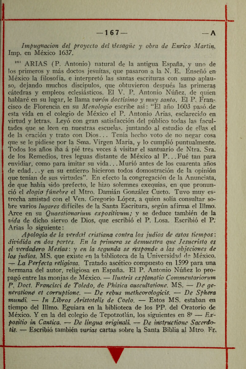 Impugnación del proyecto del desagüe y obra de Enrico Martin, Imp. en México 1637. ARIAS (P. Antonio) natural de la antigua España, y uno de los primeros y más doctos jesuítas, que pasaron a la N. E., Enseñó en México la filosofía, e interpretó las santas escrituras con sumo aplau- so, dejando muchos discípulos, que obtuvieron después las primeras cátedras y empleos eclesiásticos. El V. P. Antonio Núñez, de quien hablaré en su lugar, le llama varón doctísimo y muy santo. El P. Fran- cisco de Florencia en su Menologio escribe así: “El año 1603 pasó.de esta vida en el colegio' de México el P. Antonio Arias, esclarecido en virtud y letras. Leyó con gran satisfacción del público todas las facul- tades que se leen en nuestras escuelas, juntando al estudio de ellas el de la oración y trato con Dios. . . Tenía hecho votO' de no negar cosa que se le pidiese por la Sma., Virgen María, y \o cumplió puntualmente. Todos los año'S iba á pié tres veces á visitar el santuario de Ntra. Sra. de los Remedios, tres leguas distante de México al P.. .Fué tan para envidiar, como para imitar su vida.. .Murió antes de los cuarenta años de edad. . .y en su entierro hicieron todos demostración de la opinión que tenían de sus virtudes”. En efecto la congregación de la Anunciata, de que había sido prefecto, le hizo solemnes exequias, en que pronun- ció el elogie^ fúnebre el Mtro. Damián González Cueto. Tuvo muy es- trecha amistad con el Ven. Gregorio López, a quien solía consultar so- bre varios lugares difíciles de la Santa Escritura, según afirma el Illmo. Arce en su Quaestionarium expositivum; y se deduce también de la vida de dicho siervo de Dios, que escribió el P. Losa. Escribió el P.' Arias lo siguiente: Apología de la verdcM cristiana contra los judíos d\e eíistos tiem.pos: dküdida en dos partes. En la primera se demuestra que Jesucristo es el verdadero Mesías: y en la segunda se responde a las objeciones de los judíos. MS. que existe en la biblioteca de la Universidad de México. — La Perfecta religiosa. Tratado ascético compuesto en 1599 para una hermana del autor, religiosa en España. El P. Antonio Núñez lo pro- pagó entre las monjas de México. — Ilustris explanatio Commentariorum P. Doct. Francisci de Toledo, de Phisica auscidtatione. MS. — De ge- neratione et corruptione. — De rebus metheorologkis. — De Sphera vuindi. — In Libros Aristotelis de Coelo. — Estos MS. estaban en tiempo del Illmo. Eguiara en la biblioteca de los PP. del Oratorio die México. Y en la del colegio de Tepotzotlán, los siguientes en 8° — F.x- positio in Cántica. — De lingua originali. — De instyu'eUone Sacerdcf- tis. — Escribió también varias cartas sobre la Santa Biblia al Mtro. Fr.