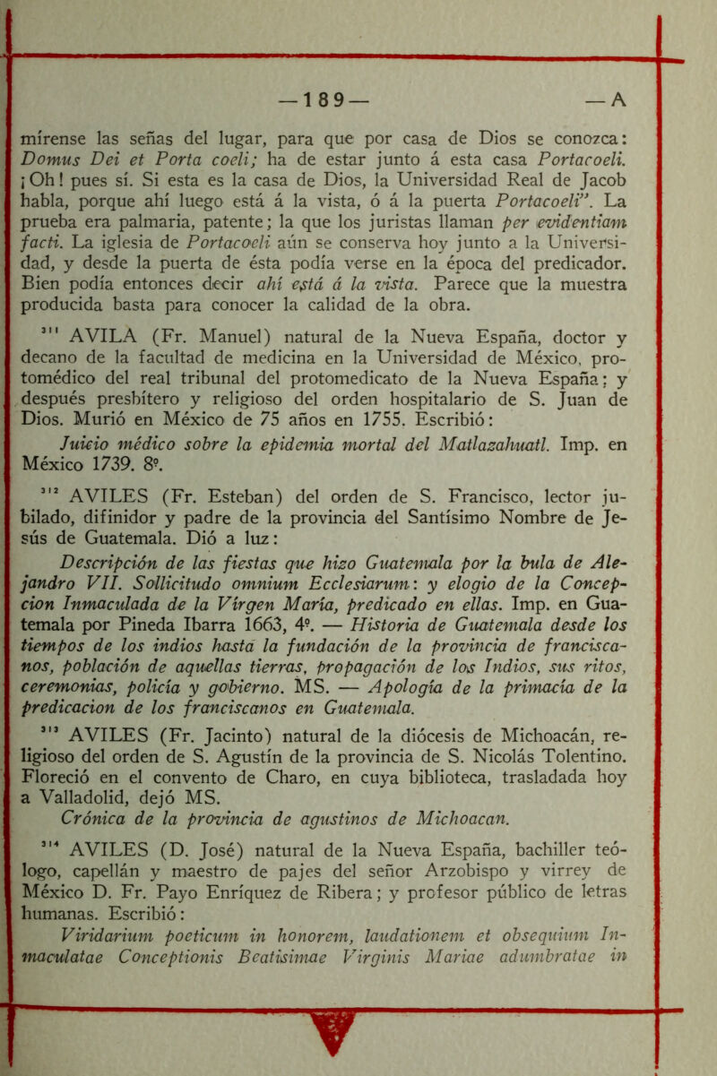 mírense las señas del lugar, para que por casa de Dios se conozca: Domus Dei et Porta coeli; ha de estar junto á esta casa Portacoeli. ] Oh! pues sí. Si esta es la casa de Dios, la Universidad Real de Jacob habla, porque ahí luego está á la vista, ó á la puerta Portacoeli’\ La prueba era palmaria, patente; la que los juristas llaman per \evidentiam facti. La iglesia de Portacoeli aún se conserva hoy junto a la Universi- dad, y desde la puerta de ésta podía verse en la época del predicador. Bien podía entonces decir ahí e^tá á la msta. Parece que la muestra producida basta para conocer la calidad de la obra. AVILA (Fr. Manuel) natural de la Nueva España, doctor y decano de la facultad de medicina en la Universidad de México, pro- tomédico del real tribunal del protomedicato de la Nueva España; y después presbítero y religioso del orden hospitalario de S. Juan de Dios. Murió en México de 75 años en 1755. Escribió: Juicio médico sobre la epidemia mortal del MatlazaJmatl. Imp. en México 1739. 8°. AVILES (Fr. Esteban) del orden de S. Francisco, lector ju- bilado, difinidor y padre de la provincia del Santísimo Nombre de Je- sús de Guatemala. Dió a luz: Descripción de las fiestas que hizo Guatemala por la bula de Ale- ¡andró VIL Sollicitudo omnium Ecelesiarum: y elogio de la Concep- ción Inmaculada de la Virgen María, predicado en ellas. Imp. en Gua- temala por Pineda Ibarra 1663, 4^ — Historia de Guatemala desde los tiempos de los indios hasta la fundación de la provincia de francisca- nos, población de aquellas tierras, propagación de los Indios, sus ritos, ceremonias, policía y gobierno. MS. — Apología de la primacía de la predicación de los franciscanos en Guatemala. AVILES (Er. Jacinto) natural de la diócesis de Michoacán, re- ligioso del orden de S. Agustín de la provincia de S. Nicolás Tolentino. Floreció en el convento de Charo, en cuya biblioteca, trasladada hoy a Valladolid, dejó MS. Crónica de la provincia de agustinos de Michoacan. AVILES (D. José) natural de la Nueva España, bachiller teó- logo, capellán y maestro de pajes del señor Arzobispo y virrey de México D. Er. Payo Enríquez de Ribera; y profesor público de letras humanas. Escribió: Viridarium poeticum in honorem, laudationem et obsequium In- maculatae Coneeptionis Beatisimae Virginis Mariae adumbratae in