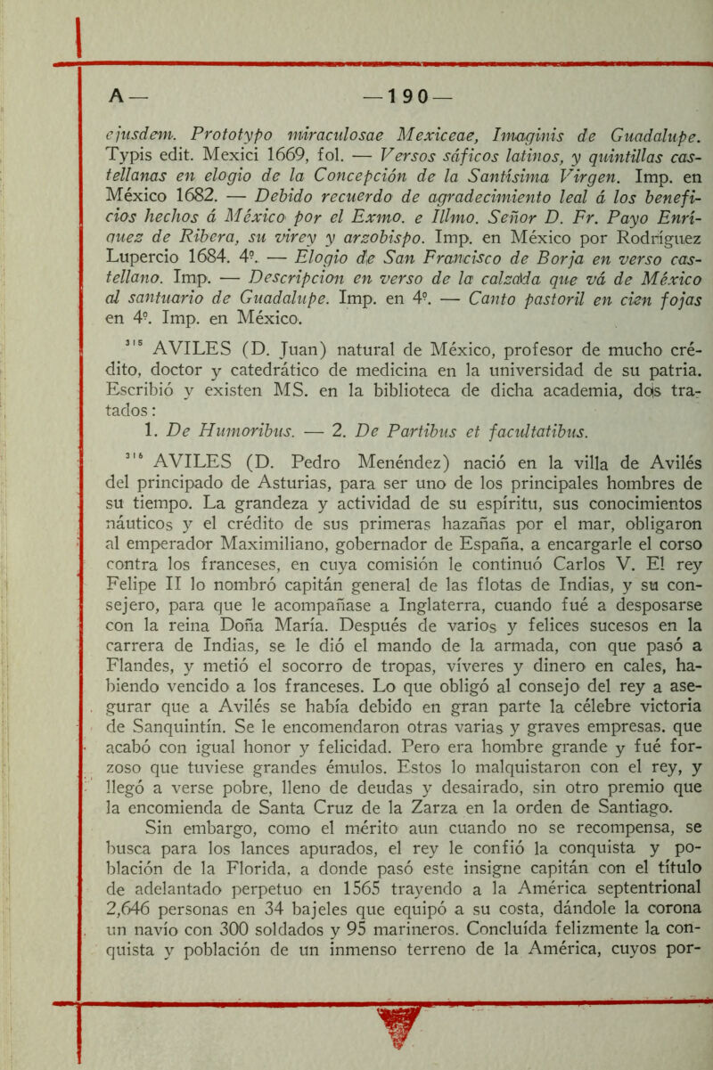 ejusdem. Prototypo miraciilosae Mexiceae, Imaginis de Guadalupe. Typis edit. Mexici 1669, fol. — Versos sáficos latinos, y quintillas cas- tellanas en elogio de la Concepción de la Santísima Virgen. Imp. en México 1682. — Debido recuerdo de agradecimiento leal á los benefi- cios hechos á MéxicO' por el Exmo. e lUmo. Señor D. Fr. Payo Enrí- (juez de Ribera, su virey y arzobispo. Imp. en México por Rodríguez Lupercio 1684. 4°. — Elogio de San Francisco de Borja en verso cas- tellano. Imp. — Descripción en verso de la calzada que vá de México al santuario de Guadalupe. Imp. en 4°. — Canto pastoril en cien fojas en 4°. Imp. en México. AVILES (D. Juan) natural de México, profesor de mucho cré- dito, doctor y catedrático de medicina en la universidad de su patria. Escribió y existen MS. en la biblioteca de dicha academia, do|s trar tados: 1. De Humoribus. — 2. De Partibus et facultatibus. AVILES (D. Pedro Menéndez) nació en la villa de Avilés del principado de Asturias, para ser uno de los principales hombres de su tiempo. La grandeza y actividad de su espíritu, sus conocimientos náuticos y el crédito de sus primeras hazañas por el mar, obligaron al emperador Maximiliano, gobernador de España, a encargarle el corso contra los franceses, en cuya comisión le continuó Carlos V. El rey Felipe II lo nombró capitán general de las flotas de Indias, y su con- sejero, para que le acompañase a Inglaterra, cuando fué a desposarse con la reina Doña María. Después de varios y felices sucesos en la carrera de Indias, se le dió el mando de la armada, con que pasó a Flandes, y metió el socorro de tropas, víveres y dinero en cales, ha- biendo vencido a los franceses. Lo que obligó al consejo del rey a ase- gurar que a Avilés se había debido en gran parte la célebre victoria de Sanquintín. Se le encomendaron otras varias y graves empresas, que acabó con igual honor y felicidad. Pero era hombre grande y fué for- zoso que tuviese grandes émulos. Estos lo malquistaron con el rey, y llegó a verse pobre, lleno de deudas y desairado, sin otro premio que la encomienda de Santa Cruz de la Zarza en la orden de Santiago. Sin embargo, como el mérito aun cuando no se recompensa, se busca para los lances apurados, el rey le confió la conquista y po- blación de la Florida, a donde pasó este insigne capitán con el título de adelantado perpetuo en 1565 trayendo a la América septentrional 2,646 personas en 34 bajeles que equipó a su costa, dándole la corona un navio con 300 soldados y 95 marineros. Concluida felizmente la con- quista y población de un inmenso terreno de la América, cuyos por-