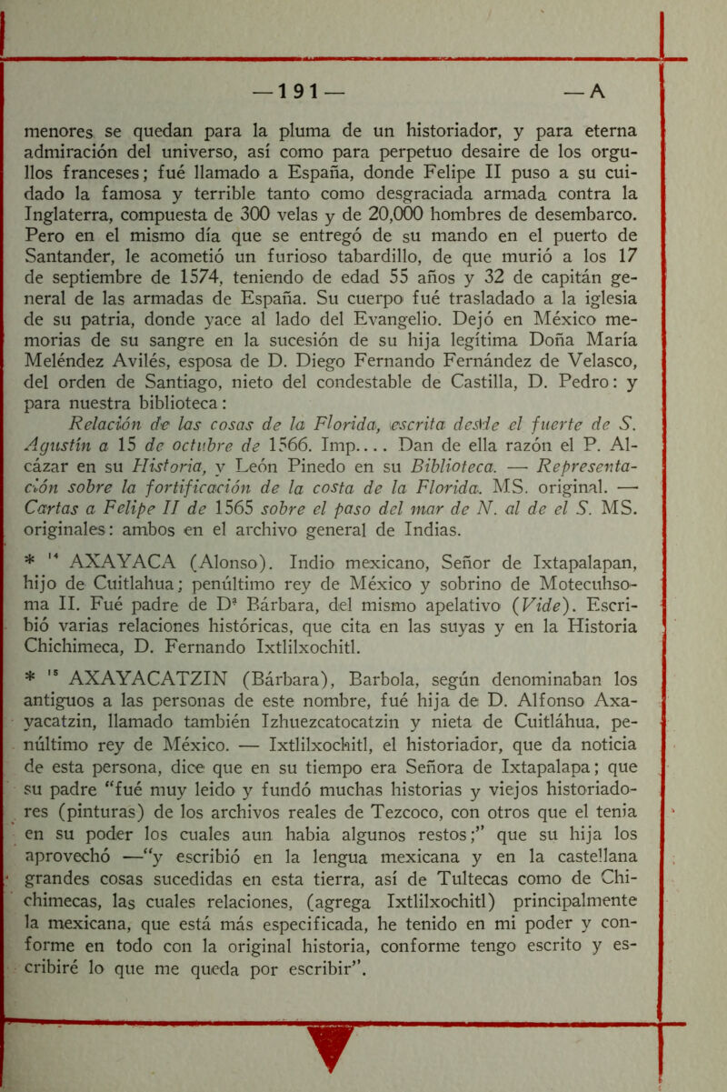 menores se quedan para la pluma de un historiador, y para eterna admiración del universo, así como para perpetuo desaire de los orgu- llos franceses; fue llamado a España, donde Felipe II puso a su cui- dado la famosa y terrible tanto como desgraciada armada contra la Inglaterra, compuesta de 300 velas y de 20,000 hombres de desembarco. Pero en el mismo día que se entregó de su mando en el puerto de Santander, le acometió un furioso tabardillo, de que murió a los 17 de septiembre de 1574, teniendo de edad 55 años y 32 de capitán ge- neral de las armadas de España. Su cuerpo fue trasladado a la iglesia de su patria, donde yace al lado del Evangelio. Dejó en México me- morias de su sangre en la sucesión de su hija legítima Doña María Meléndez Aviles, esposa de D. Diego Fernando Fernández de Velasco, del orden de Santiago, nieto del condestable de Castilla, D. Pedro: y para nuestra biblioteca: Relación de las cosas de la Florida, escrita desSde el fuerte de S. Agustín a 15 de octubre de 1566. Imp.... Dan de ella razón el P. Al- cázar en su Historia, y León Pinedo en su Biblioteca. — Representa- ción sobre la foi'tificación de la costa de la Florida. MS. original. —• Cartas a Felipe II de 1565 sobre el paso del mar de N. al de el S. MS. originales : ambos en el archivo general de Indias. * AXAYACA (Alonso). Indio mexicano. Señor de Ixtapalapan, hijo de Cuitlahua; penúltimo rey de México y sobrino de Motecuhso- ma II. Fué padre de D- Bárbara, del mismo apelativo (Vide). Escri- bió varias relaciones históricas, que cita en las suyas y en la Historia Chichimeca, D. Fernando Ixtlilxochitl. * AXAYACATZIN (Bárbara), Barbóla, según denominaban los antiguos a las personas de este nombre, fué hija de D. Alfonso Axa- yacatzin, llamado también Izhuezcatocatzin y nieta de Cuitláhua. pe- núltimo rey de México. — Ixtlilxochitl, el historiador, que da noticia de esta persona, dice que en su tiempo era Señora de Ixtapalapa; que su padre *'fué muy leído y fundó muchas historias y viejos historiado- res (pinturas) de los archivos reales de Tezcoco, con otros que el tenia en su poder los cuales aun había algunos restos;” que su hija los aprovechó —“y escribió en la lengua mexicana y en la castellana grandes cosas sucedidas en esta tierra, así de Tultecas como de Chi- chimecas, las cuales relaciones, (agrega Ixtlilxochitl) principalmente la mexicana, que está más especificada, he tenido en mi poder y con- forme en todo con la original historia, conforme tengo escrito y es- cribiré lo que me queda por escribir”.