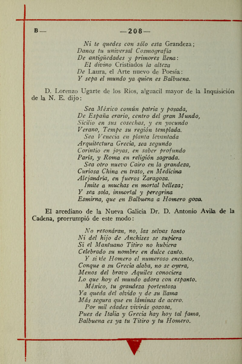 Ni te quedes con sólo esta Grandeza; DanOiS tu universal Cosmografía De antigüedades y primores llena: El divmo Cristiados la alteza De Laura, el Arte nuevo de Poesía: Y sepa el mundo ya quien es Balbuena. D. Lorenzo Ugarte de los Ríos, alguacil mayor de la Inquisición de la N. E. dijo: Sea México común patria y posada, De España erario, centro del gran Mundo, Sicilio en sus cosechas, y en yocundo Verano, Tempe su región templada. Sea Venecia en planta levantada Arquitectura Grecia, sea segundo Corintio en joyas, en saber profundo París, y Roma en religión sagrada. ' ■ Sea otro nuevo Cairo en la grandeza. Curiosa China en trato, en Medicina Alejandría, en fueros Zaragoza. Imite a muchas en mortal belleza; Y sea sola, inmortal y peregrina Esmirna, que en Balbuena a Homero goza. El arcediano de la Nueva Galicia Dr. D. Antonio Avila de la Cadena, prorrumpió de este modo: No resondran, no, las selvas tanto Ni del hijo de Anchises se supiera Si el Mantuano Titiro no hubiera Celebrado su nombre en dulce canto. Y si \de Homero el numeroso encanto. Conque a su Grecia alaba, no se oyera. Menos del bravo Aquiles conociera Lo que hoy el mundo adora con espanto. México, tu grandeza portentosa Ya queda del olvido y de su llama Más segura que en láminas de acero. Por mil edades vivirás gozosa. Pues de Italia y Grecia hay hoy tal fama, Balbuena es ya tu Titiro y tu Homero. (