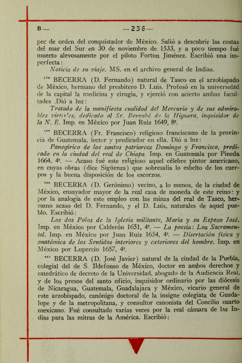 23S — pee de orden del conquistador de México. Salió a descubrir las costas del mar del Sur en 30 de noviembre de 1533, y a poco tiempo fué muerto alevosamente por el piloto Fortun Jiménez. Escribió una im- perfecta : Noticia de su maje. MS. en el archivo general de Indias. BECERRA (D. Fernando) natural de Tasco en el arzobispado de México, hermano del presbítero D. Luis. Profesó en la universidad de la capital la medicina y cirugía, y ejerció con acierto ambas facul- tades .Dió a luz: Tratado de la manifiesta cualidad del Mercurio y de sus admira- bles zñrtj\-^es, dedicado al Sr. Bernabé de la Higuera, inquisidor de la N. E. Imp. en México por Juan Ruiz 1649, 8^ BECERRA (Fr. Francisco) religioso franciscano de la provin- cia de Guatemala, lector y predicador en ella. Dió a luz: Panegírico de los santos patriarcas Domingo y Francisco, predi- cado en la ciudad del real de Chiapa. Imp. en GuatemJala por Pineda 1664, 4°. — Acaso fué este religioso aquel célebre pintor americano, en cuyas obras (dice Sigüenza) que sobresalía lo esbelto de los cuer- pos y la buena disposición de los escorzos. BECERRA (D. Gerónimo) vecino, a lo menos, de la ciudad de México, ensayador mayor de la real casa de moneda de este reino: y por la analogía de este empleo con las minas del real de Tasco, her- mano acaso del D. Fernando, y el D. Luis, naturales de aquel pue- blo. Escribió: Los dos Polos de la Iglesia militante, María y su Esposo José, Imp. en México por Calderón 1651, 4^ — La poesía: Loa Sacramen- tal. Imp. en México por Juan Ruiz 1654, 4^. — Disertación física y anatómica de los Sentidos interiores y exteriores del hombre. Imp. en México por Lupercio 1657, 4°. BECERRA (D. José Javier) natural de la ciudad de la Puebla, colegial del de S. Ildefonso de México, doctor en amjbos derechos y catedrático de decreto de la Universidad, abogado de la Audiencia Real, y de los presos del santo oficio, inquisidor ordinario por las diócesis de Nicaragua, Guatemala, Guadalajara y México, vicario general de este arzobispado, canónigo doctoral de la insigne colegiata de Guada- lupe y de la metropolitana, y consultor canonista del Concilio cuarto mexicano. Fué consultado varias veces por la real cámara de las In- dias para las mitras de la América. Escribió: