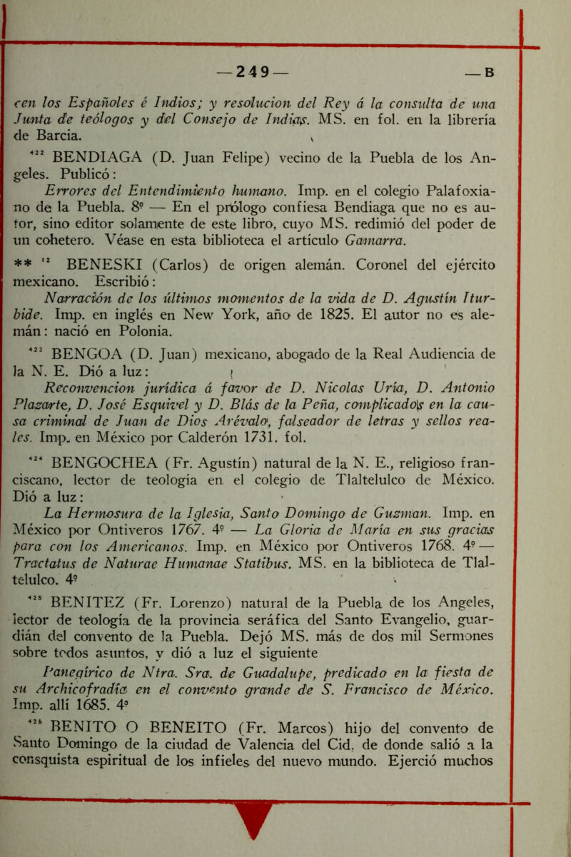 cen los Españoles é Indios; y resolución del Rey á la consulta de una Junta de teólogos y del Consejo de Indigo. MS. en fol. en la librería de Barcia. v BENDIAGA (D. Juan Felipe) vecino de la Puebla de los An- geles. Publicó: Errores del Entendimiento humano. Imp. en el colegio Palafoxia- no de la Puebla. 8° — En el prólogo confiesa Bendiaga que no es au- tor, sino editor solamente de este libro, cuyo MS. redimió del poder de un cohetero. Véase en esta biblioteca el artículo Gamarra. ** BENESKI (Carlos) de origen alemán. Coronel del ejército mexicano. Escribió: Narración de los últimos momentos de la vida de D. Agustín Itur- bidé. Imp. en inglés en New York, año de 1825. El autor no es ale- mán : nació en Polonia. BENGOA (D. Juan) mexicano, abogado de la Real Audiencia de la N. E. Dió a luz: ? ' Reconvención jurídica á favor de D. Nicolás Uría, D. Antonio Plasarto, D. José Esquivel y D. Blás de la Peña, complicado\s en la cau- sa criminal de Juan de Dios Arémlo, falseador de letras y sellos rea- les. Imp^ en México por Calderón 1731. fol. BENGOCHEA (Fr. Agustín) natural de la N. E., religioso fran- ciscano, lector de teología en. el colegio de Tlaltelulco de México. Dió a luz: La Hermosura de la Iglesia, Santo Domingo de Gusman. Imp. en México por Ontiveros 1767. 4^ — La Gloria de María en sus gracias para con los Americanos. Imp. en México por Ontiveros 1768. 4? — Tractatus de Naturae Humanae Statibus. MS. en la biblioteca de Tlal- telulco. 49 BENITEZ (Fr. Lorenzo) natural de la Puebla de los Angeles, -lector de teología de la provincia seráfica del Santo Evangelio, guar- dián del convento de la Puebla. Dejó MS. más de dos mil Sermones sobre todos asuntos, y dió a luz el siguiente Panegírico de Ntra. Sra. de Guadalupe, predicado en la fiesta de su Archicofradía en el commito grande de S. Francisco de México. Imp. allí 1685. 4? ^ BENITO O BENEITO (Fr. Marcos) hijo del convento de Santo Domingo de la ciudad de Valencia del Cid, de donde salió a la consquista espiritual de los infieles del nuevo mundo. Ejerció muchos