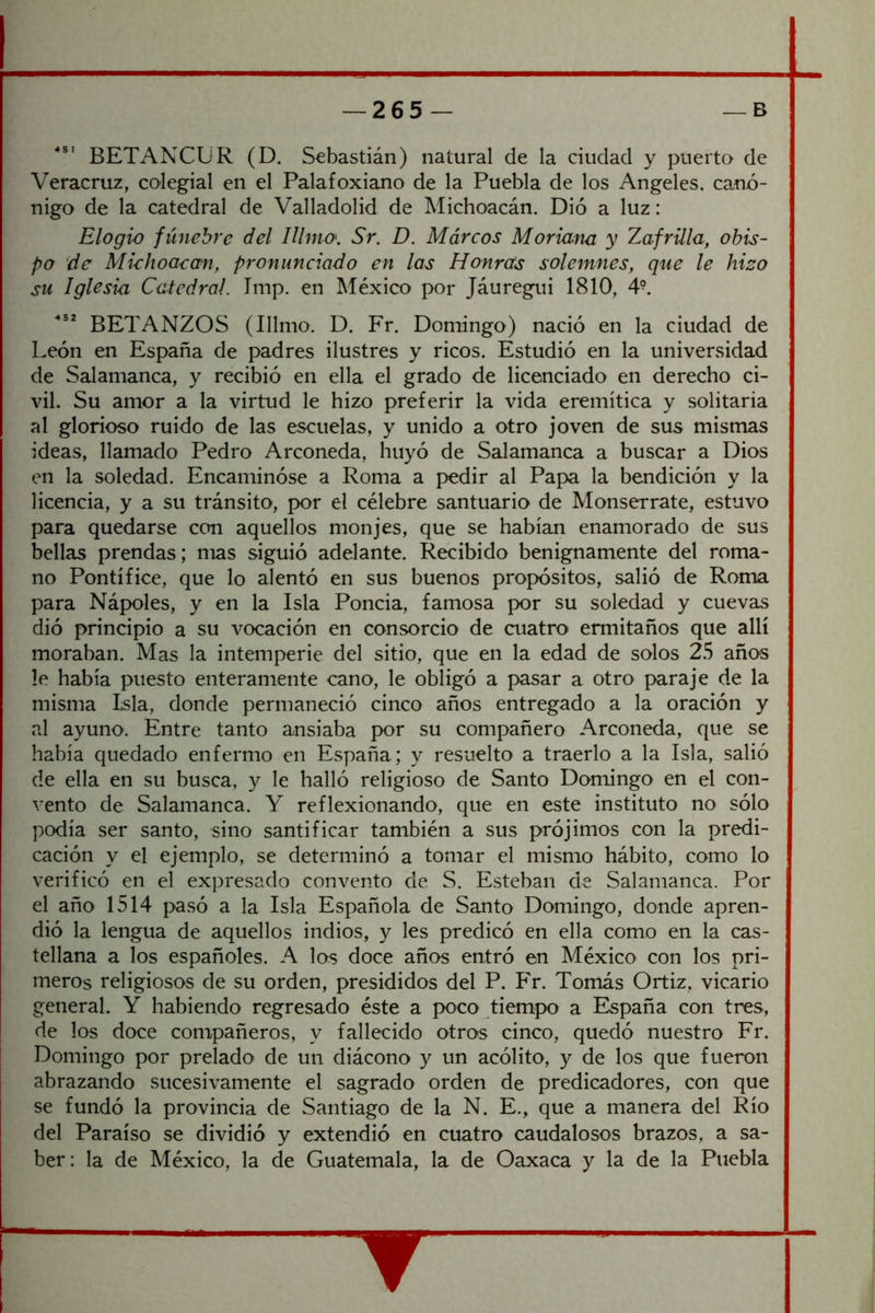 BETANCUR (D. Sebastián) natural de la ciudad y puerto de Veracruz, colegial en el Palafoxiano de la Puebla de los Angeles, canó- nigo de la catedral de Valladolid de Michoacán. Dió a luz: Elogio fúnebre del Illmo. Sr. D. Múreos Moriam y Zafrilla, obis- po de Miehoaecm, pronunciado en las Honras solemnes, que le hizo su Iglesia, Catedral. Imp. en México por Jáuregui 1810, 4^ BETANZOS (Illmo. D. Fr. Domingo) nació en la ciudad de León en España de padres ilustres y ricos. Estudió en la universidad de Salamanca, y recibió en ella el grado de licenciado en derecho ci- vil. Su amor a la virtud le hizo preferir la vida eremítica y solitaria al glorioso ruido de las escuelas, y unido a otro joven de sus mismas ideas, llamado Pedro Arconeda, huyó de Salamanca a buscar a Dios en la soledad. Encaminóse a Roma a pedir al Papa la bendición y la licencia, y a su tránsito, por el célebre santuario de Monserrate, estuvo para quedarse con aquellos monjes, que se habían enamorado de sus bellas prendas; mas siguió adelante. Recibido benignamente del roma- no Pontífice, que lo alentó en sus buenos propósitos, salió de Roma para Nápoles, y en la Isla Poncia, famosa por su soledad y cuevas dió principio a su vocación en consorcio de cuatro ermitaños que allí moraban. Mas la intemperie del sitio, que en la edad de solos 2.S años le había puesto enteramente cano, le obligó a pasar a otro paraje de la misma Lsla, donde permaneció cinco años entregado a la oración y al ayuno. Entre tanto ansiaba por su compañero Arconeda, que se había quedado enfermo en España; y resuelto a traerlo a la Isla, salió de ella en su busca, y le halló religioso de Santo Domingo en el con- vento de Salamanca. Y reflexionando, que en este instituto no sólo podía ser santo, sino santificar también a sus prójimos con la predi- cación y el ejemplo, se determinó a tomar el mismo hábito, como lo verificó en el expresado convento de S. Esteban de Salamanca. Por el año 1514 pasó a la Isla Española de Santo Domingo, donde apren- dió la lengua de aquellos indios, y les predicó en ella como en la cas- tellana a los españoles. A los doce años entró en México con los pri- meros religiosos de su orden, presididos del P. Fr. Tomás Ortiz, vicario general. Y habiendo regresado éste a poco tiempo a España con tres, de los doce compañeros, y fallecido otros cinco, quedó nuestro Fr. Domingo por prelado de un diácono y un acólito, y de los que fueron abrazando sucesivamente el sagrado orden de predicadores, con que se fundó la provincia de Santiago de la N. E., que a manera del Río del Paraíso se dividió y extendió en cuatro caudalosos brazos, a sa- ber: la de México, la de Guatemala, la de Oaxaca y la de la Puebla