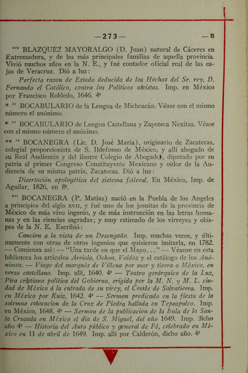 - 2 7 3 — BLAZQUEZ MAYOR ALGO (D. Juan) natural de Cáceres en Extremadura, y de las más principales familias de aquella provincia. Vivió muchos años en la N. E., y fué contador oficial real de las ca- jas de Veracruz. Dio a luz : Perfecta ra^on de Estado deducida de lo\$ Hechos del Sr. rey, D. Fernando el Católico, contra los Políticos aMstas. Imp. en México por Erancisco Robledo, 1646. 4° * ” BOCABULARIO de la Lengua de Michoacán. Véase con el mismo número el anónimo. * BOCABULARIO de Lengua Castellana y Zapoteca Nexitza. Véase con el mismo número el anónimo. ** BOCANEGRA (Lie. D. José María), originario de Zacatecas, colegial proporciomsta de S. Ildefonso de México, y allí abogado de su Real Audiencia y del ilustre Colegio de Abogadeé diputado por su patria al primer Congreso Constituyente Mexicano y oidor de la Au- diencia de su misma patria. Zacatecas. Dió a luz: Disertación apologética dej sistema federal. En México, Imp. de Aguilar, 1826, en 8^. BOCANEGRA (P., Matías) nació en la Puebla de los Angeles a principios del siglo xvii, y fué uno de los jesuítas de la provincia de México de más vivo ingenio, y de más instrucción en las letras huma- nas y en las ciencias sagradas; yi muy estimado de los virreyes y obis- pos de la N. E. Escribió: Canción a la vista de un Desengaño. Imp. muchas veces, y últi- mamente con otras de otros ingenios que quisieron imitarla, en 1782. —' Comienza así: — “Una tarde en que el Mayo. . .” — Véanse en esta biblioteca los artículos Arrióla, Ochon, Vaidez y el catálogo de los Anó- nimos. — Viage del marqués de Villena por mar y tierra a México, en verso castellano. Imp. allí, 1640. 4? — Teatro gerárquico de la Luz, Pira cristiano política del Gobierno, erigida por la M. N. y M. L. ciu- dad de México á la entrada de su virey, el Conde de Salvatierra. Imp. en México por Ruiz, 1642. 4° — Sermón predicado en la fiesta de la solemne colocación de la Cruz de Piedra hallada en Tepeapulco. Imp. en México, 1648. 4^ — Sermón de la publicación de la Bula de la San- ta Cruzada en Mé.vico el día de S. Miguel, del año 1649. Imp. dicho año 4° — Historia del Auto público y dineral de Fé, celebrado en Mé- xico en 11 de abril de 1649. Imp. allí por Calderón, dicho año. 4°