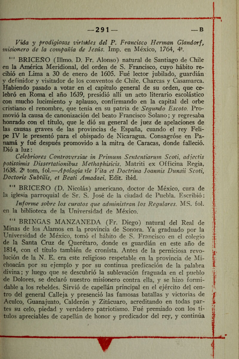 Vida y prodigiosas virtiMes del P. Francisco Hermán Glandorf, misionero de la compañía de Jesús. Imp. en México, 1764, 4°. BRICEÑO (Illmo. D. Fr. Alonso) natural de Santiago de Chile en la América Meridional, del orden de S. Francisco, cuyo hábito re- cibió en Lima a 30 de enero de 1605. Fue lector jubilado, guardián- y definidor y visitador de los conventos de Chile, Charcas y Casamarca. Habiendo pasado a votar en el capítulo general de su orden, que ce- lebró en Roma el año 1639, presidió allí un acto literario escolástico con mucho lucimiento y aplauso, confirmando en la capital del orbe cristiano el renombre, que tenía en su patria de Segimdo Escoto. Pro- movió la causa de canonización del beato Francisco Solano; y regresaba honrado con el título, que le dió su general de juez de apelaciones de las causas graves de las provincias de España, cuando el rey Feli- pe IV le presentó para el obispado de Nicaragua. Consagróse en Pa- namá y fué después promovido a la mitra de Caracas, donde falleció. Dió a luz: Celehriores Controversim in Primum Sententiarnm Scoti, adjecfis potissimis Dissertationibus Methaphisicis. Matriti ex Officina Regia, 1638. 2^ tom, fol.—Apología \Je Vita et Doctrina Joannis Diinsii Scoti, Doctoris SuhtUis, et Beati Amadaei. Edit. ibid. BRICEÑO (D. Nicolás) americano, doctor de México, cura de la iglesia parroquial de Sr. S. José de la ciudad de Puebla. Escribió: Informe sobre los curatos que administran los Regulares. MS. fol. en la biblioteca de la Universidad de México. BRINCAS MANZANEDA (Fr. 'Diego) natural del Real de Minas de los Alamos en la provincia de Sonora. Ya graduado por la Universidad de México, tomó el hábito de S. Francisco en el colegio de la Santa Cruz de Querétaro, donde es guardián en este año de 1814, con el título también de cronista. Antes de la perniciosa revo- lución de la N. E. era este religioso respetable en la provincia de Mi- choacán por su ejemplo y por su continua predicación de la palabra divina; y luego que se descubrió la sublevación fraguada en el pueblo de Dolores, se declaró nuestro misionero contra ella, y se hizo formi- dable a los rebeldes. Sirvió de capellán principal en el ejército del cen- tro del general Calleja y presenció las famosas batallas y victorias de Acúleo, Guanajuato, Calderón y Zitácuaro, acreditando en todas par- tes su celo, piedad y verdadero patriotismo. Fué premiado con los tí- tulos apreciables de capellán de honor y predicador del rey, y continúa