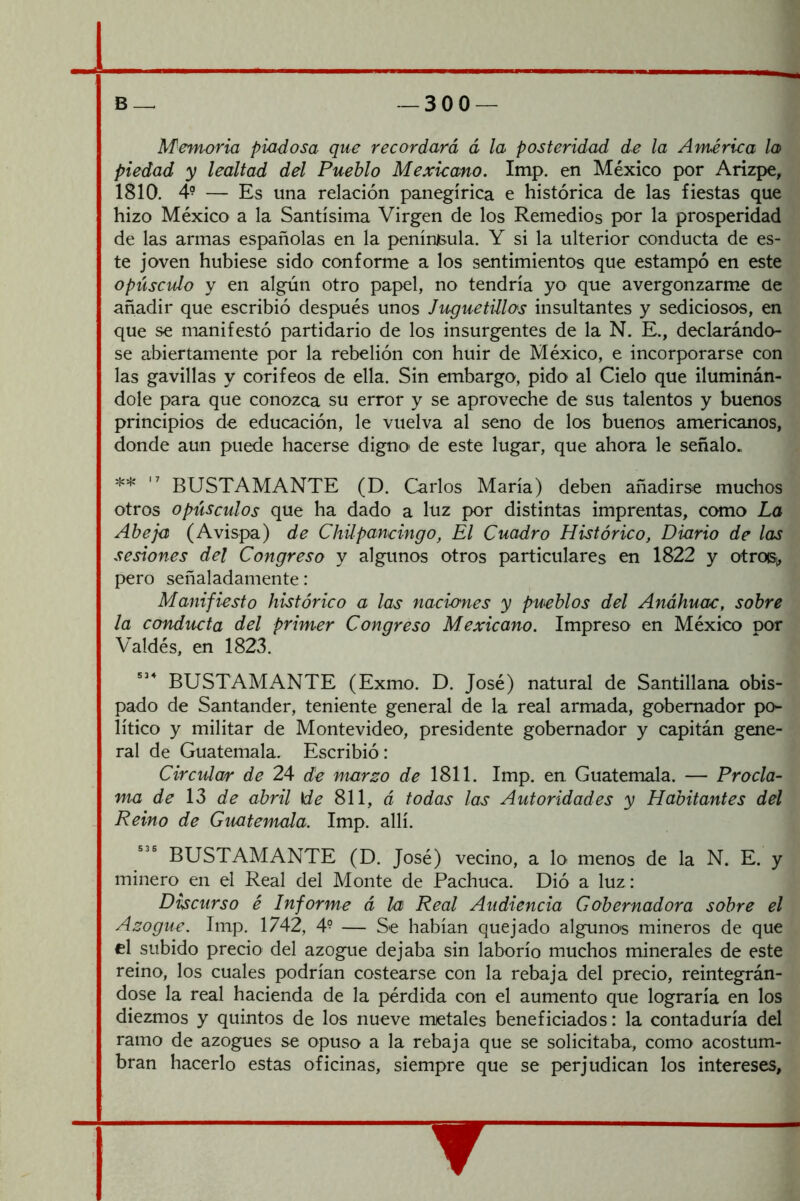 Afemoria piadosa que recordará á la posteridad de la América la piedad y lealtad del Pueblo Mexicano. Imp. en México por Arízpe, 1810. 4? — Es una relación panegírica e histórica de las fiestas que hizo México a la Santísima Virgen de los Remedios por la prosperidad de las armas españolas en la península. Y si la ulterior conducta de es- te joven hubiese sido conforme a los sentimientos que estampó en este opúsculo y en algún otro papel, no tendría yo que avergonzarme Qe añadir que escribió después unos Juguetülos insultantes y sediciosos, en que se manifestó partidario de los insurgentes de la N. E., declarándo- se abiertamente por la rebelión con huir de México, e incorporarse con las gavillas y corifeos de ella. Sin embargo, pido al Cielo que iluminán- dole para que conozca su error y se aproveche de sus talentos y buenos principios de educación, le vuelva al seno de los buenos americanos, donde aun puede hacerse digno de este lugar, que ahora le señalo. **  BUSTAMANTE (D. Carlos María) deben añadirse muchos otros opúsculos que ha dado a luz por distintas imprentas, como La Abeja (Avispa) de Chilpancingo, El Cuadro Histórico, Diario de las sesiones del Congreso y algunos otros particulares en 1822 y otroiSi, pero señaladamente: Mafiifiesto histórico a las naciones y pueblos del Anáhuac, sobre la conducta del primer Congreso Mexicano. Impreso en México por Valdés, en 1823. BUSTAMANTE (Exmo. D. José) natural de Santillana obis- pado de Santander, teniente general de la real armada, gobernador po- lítico y militar de Montevideo, presidente gobernador y capitán gene- ral de Guatemala. Escribió: Circulan de 24 de marzo de 1811. Imp. en Guatemala. — Procla- ma de 13 de abril \de 811, á todas las Autoridades y Habitantes del Reino de Guatemala. Imp. allí. BUSTAMANTE (D. José) vecino, a lo menos de la N. E. y minero en el Real del Monte de Pachuca. Dió a luz: Discurso é Informe á la Real Audiencia Gobernadora sobre el Azogue. Imp. 1742, 4^ — Se habían quejado algunos mineros de que el subido precio del azogue dejaba sin laborío muchos minerales de este reino, los cuales podrían costearse con la rebaja del precio, reintegrán- dose la real hacienda de la pérdida con el aumento que lograría en los diezmos y quintos de los nueve metales beneficiados: la contaduría del ramo de azogues se opuso a la rebaja que se solicitaba, como acostum- bran hacerlo estas oficinas, siempre que se perjudican los intereses, ▼
