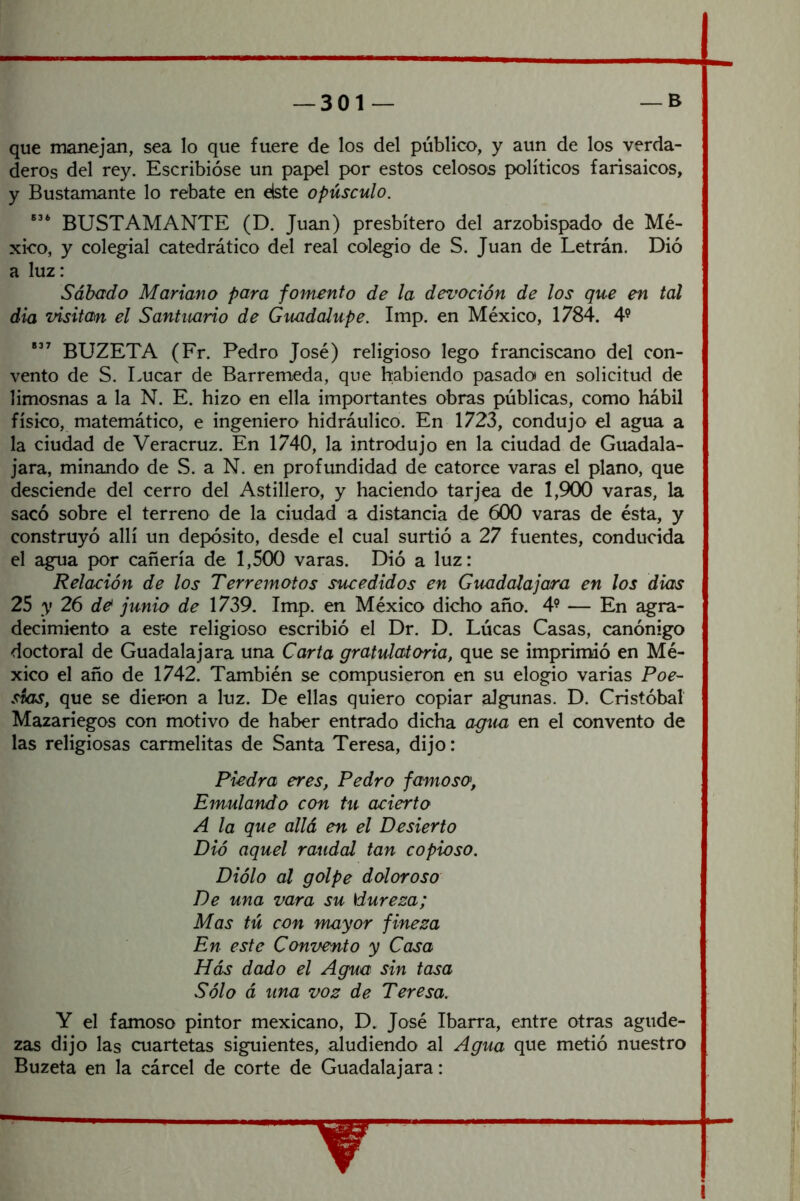 que manejan, sea lo que fuere de los del público, y aun de los verda- deros del rey. Escribióse un papel por estos celosos políticos farisaicos, y Bustamante lo rebate en elste opúsculo. BUSTAMANTE (D, Juan) presbítero del arzobispado de Mé- xico, y colegial catedrático del real colegio de S. Juan de Letrán. Dió a luz: Sábado Mariano para fomento de la devoción de los que en tal dia visitan el Santuario de Guadalupe. Imp. en México, 1784. 4’ BUZETA (Fr. Pedro José) religioso lego franciscano del con- vento de S. Lucar de Barremeda, que habiendo pasado» en solicitud de limosnas a la N. E. hizo en ella importantes obras públicas, como hábil físico, matemático, e ingeniero hidráulico. En 1723, condujo el agua a la ciudad de Veracruz. En 1740, la introdujo en la ciudad de Guadala- jara, minando de S. a N. en profundidad de catorce varas el plano, que desciende del cerro del Astillero, y haciendo tarjea de 1,900 varas, la sacó sobre el terreno de la ciudad a distancia de 600 varas de ésta, y construyó allí un depósito, desde el cual surtió a 27 fuentes, conducida el agua por cañería de 1,500 varas. Dió a luz: Relación de los Terremotos sucedidos en Guadalajara en los dios 25 y 26 d& junio de 1739. Imp. en México dicho año. 4? — En agra- decimiento a este religioso escribió el Dr. D. Lúeas Casas, canónigo doctoral de Guadalajara una Carta gratulatoria, que se imprimió en Mé- xico el año de 1742. También se compusieron en su elogio varias Poe- sías, que se dieron a luz. De ellas quiero copiar algunas. D. Cristóbal Mazariegos con motivo de haber entrado dicha agua en el convento de las religiosas carmelitas de Santa Teresa, dijo: Piedra eres, Pedro famoso, Emulando con tu acierto A la que allá en el Desierto Dió aquel raudal tan copioso. Diólo al golpe doloroso De una vara su \dureza; Mas tú con mayor finesa En este Convento y Casa Hás dado el Agua sin tasa Sólo á una voz de Teresa. Y el famoso pintor mexicano, D. José Ibarra, entre otras agude- zas dijo las cuartetas siguientes, aludiendo al Agua que metió nuestro Buzeta en la cárcel de corte de Guadalajara: T I