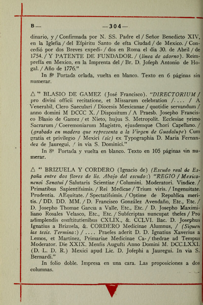 dinario, y / Confirmada por N. SS. Padre el / Señor Benedicto XIV, en la Iglefia / del Efpiritu Santo de efta Ciudad / de México. / Con- cedió por dos Breves expedi- / dos en Roma el dia 30. de Abril / de 1754./Y PATENTE DE FUNDADOR. / {línea de adorno). Reim- preffa en México, en la Imprenta del / Br. D. Jofeph Antonio de Ho- gal./Año de 1776.” In 8° Portada orlada, vuelta en blanco. Texto en 6 páginas sin numerar. BLASIO DE GAMEZ (José Francisco). ^'DIRECTORIUM / pro divini officii recitatione, et Missarum celebration /. ... / A Venerabil, Clero Saeculari / Diócesis Mexicanae / quotidie servandum / anno domini M DCCC X. / Dispositum / A Praesb. Josepho Francis- co Blasio de Gamez / et Nieto, hujus S. Metropolit. Ecclesiae primo Sacrarum / Coeremoniarum Magistro, ejusdemque Chori Capellano. / {grabado en madera que representa a la Virgen de Guadalupe) Cum gratia et privilegio / Mexici fsic) ex Typographia D. Maria Fernan- dez de Jauregui, / in via S, Dominici.” In 8^ Portada y vuelta en blanco. Texto en 105 páginas sin nu- merar. A BRIZUELA Y CORDERO (Ignacio de) (Escudo real de Es- paña entre dos flores de lis. Ahajo del escudo:) ''REGIO / Mexica- nensi Senatui / Salutaris Scientiae / Columini. Moderatori. Vindice. / Primatibus Sapientifsimis. / Rei Medicae / Trium viris. / Ingenuitate. Prudentia. AEquitate. / Spectatifsimis. / Optime de República meri- tis. / DD. DD. MM. / D. Francisco González Avendaño, Etc., Etc. / D. Josepho Thomae García a Valle, Etc., Etc. / D. Josepho Maximi- liano Rosales Velasco, Etc., Etc. / Subfcriptas nuncupat thefes / Pro adimplendis conftitutienibus CXLIX., &. CCLVI. Bac. D. Josephus Ignatius a Briziiela, &. CORDERO Medicinae Alumnus, / (Siguen las tesis. Termina:) / .... Praefes aderit D. D. Ignatius Xaverius a Lemos, et Martinez, Primariae Medicinae Ca- / thedrae ad Tempus Moderator. Die XXIX. Menfis Augufti Anno Domini M. DCC.LXXI. (D. L. D. R.) Mexici apud Lie. D. Jofephi a Jauregui. In via S. Bernardi.” In folio doble. Impresa en una cara. Las proposiciones a dos columnas.