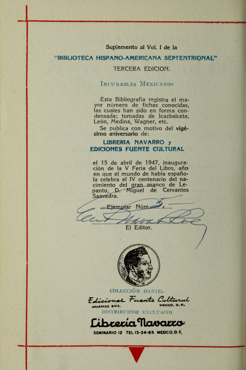 Suplemento al Vol. I de la “BIBLIOTECA HISPANO-AMERICANA SEPTENTRIOMAL” TERCERA EDICION. Incunables Mexicaxnos Esta Bibliografía registra el ma- yor número de fichas conocidas, las cuales han sido en forma con- densada; tomadas de Icazbalceta, León, Medina, Wagner, etc. Se publica con motivo del vigé- simo aniversario de: LIBREIÍIA NAVARRO y EDICIONES FUENTE CULTURAL el 15 de abril de 1947, inaugura- ción de la V Feria del Libro, año en que el mundo de habla españo- la celebra el IV centenario del na- cimiento delgran-Jn^nco de Le- panto, J>'-'1'¡^nguel de Cervantes ^^^^^avécfra. COLECCION DANIEL apartado 8»*S- MEXICO. O. DISTR7r.U 1DOR EXCLUSÍVO Db«euaTla4>cux<>^ SEMINARIO 12 TEL.I3-24-8S MEXICO. O F; ▼