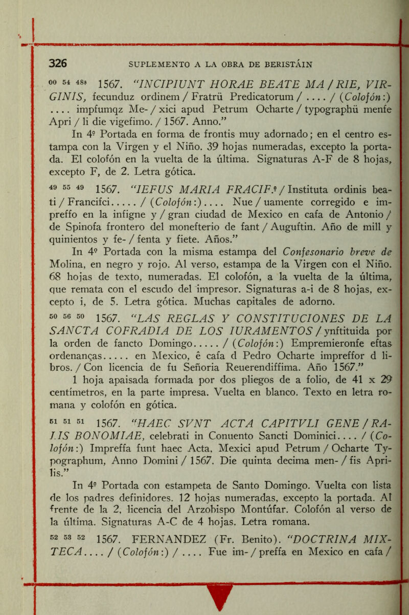 00 54 48a 1557^ ^‘INCIPIUNT HORAE BEATE MA / RIE, VIR- GIN IS, fecunduz ordinem / Fratrü Predicatorum / .... / (Colofón:) .... impfumqz Me- / xici apud Petrum Ocharte / typographü menfe Apri / li die vigefimo. / 1567. Anno.” In 49 Portada en forma de frontis muy adornado; en el centro es- tampa con la Virgen y el Niño. 39 hojas numeradas, excepto la porta- da. El colofón en la vuelta de la última. Signaturas A-F de 8 hojas, excepto F, de 2. Letra gótica. 49 55 49 1557^ ^AEFUS MARIA FRACIF.^ /InsútwX^. ordinis bea- ti / Francifci / (Colofón:).... Nue / uamente corregido e im- preffo en la infigne y / gran ciudad de México en cafa de Antonio / de Spinofa frontero del monefterio de fant / Auguftin. Año de mili y quinientos y fe- / fenta y fiete. Años.’' In 4° Portada con la misma estampa del Confesonario breve de Molina, en negro y rojo. Al verso, estampa de la Virgen con el Niño. 68 hojas de texto, numeradas. El colofón, a la vuelta de la última, que remata con el escudo del impresor. Signaturas a-i de 8 hojas, ex- cepto i, de 5. Letra gótica. Muchas capitales de adorno. 50 56 50 1 557^ reglas y constituciones DE LA SANCTA COFRADIA DE LOS lU RAM ENTOS / yniúXmádi por la orden de fancto Domingo / (Colofón:) Empremieronfe eftas ordenanzas en México, é cafa d Pedro Ocharte impreffor d li- bros. / Con licencia de fu Señoria Reuerendiffima. Año 1567.” 1 hoja apaisada formada por dos pliegos de a folio, de 41 x 29 centímetros, en la parte impresa. Vuelta en blanco. Texto en letra ro- mana y colofón en gótica. 51 1567 «hAEC SVNT ACTA CAPITVLI GENE / RA- LIS BONOMIAE, celebrati in Conuento Sancti Dominici.... / (Co- lofón:) Impreffa funt haec Acta, Mexici apud Petrum / Ocharte Ty- pographum, Anno Domini / 1567. Die quinta decima men- / fis Apri- lis.” In 4- Portada con estámpela de Santo Domingo. Vuelta con lista de los padres definidores. 12 hojas numeradas, excepto la portada. AI frente de la 2, licencia del Arzobispo Montúfar. Colofón al verso de la última. Signaturas A-C de 4 hojas. Letra romana. 52 53 52 1567. FERNANDEZ (Fr. Benito). ^^DOCTRINA MIX- TECA.... / (Colofón:)/.... Fue im- / preffa en México en cafa /