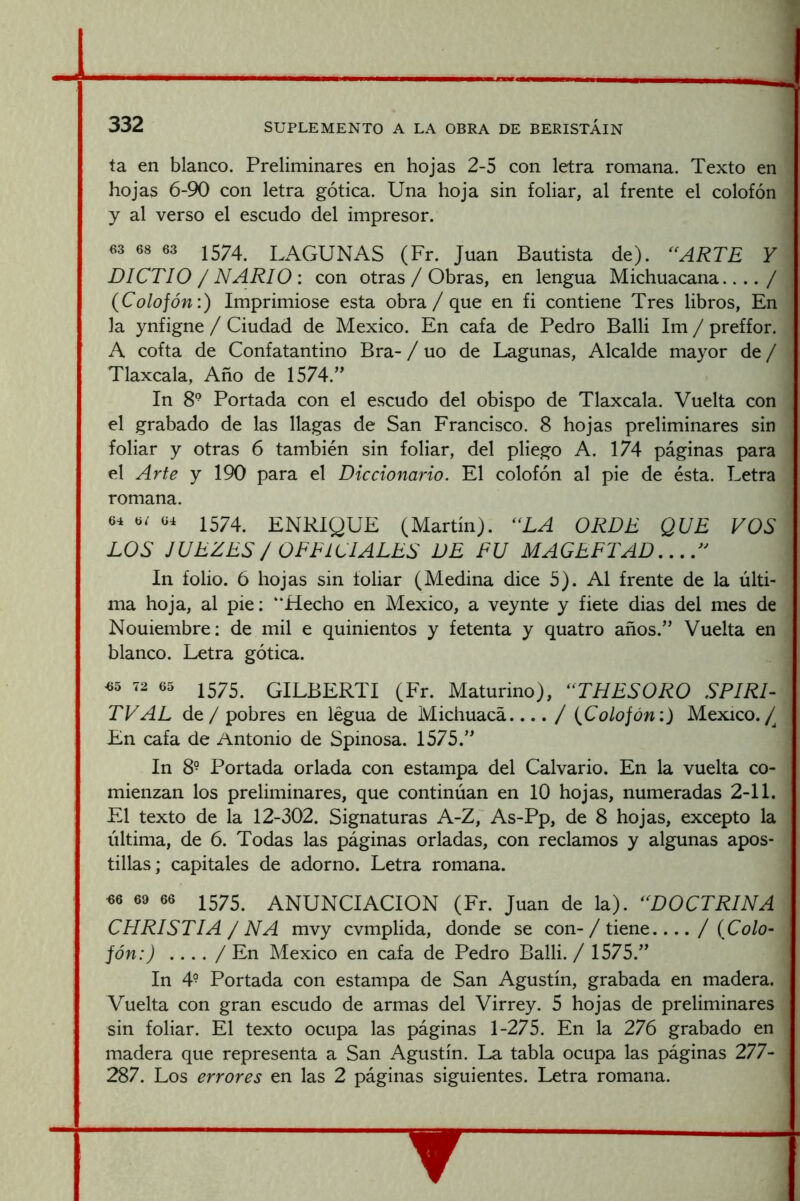 ta en blanco. Preliminares en hojas 2-5 con letra romana. Texto en hojas 6-90 con letra gótica. Una hoja sin foliar, al frente el colofón y al verso el escudo del impresor. «3 68 63 1574^ LAGUNAS (Fr. Juan Bautista de). ^^ARTE Y DICTIO / NARIO : con otras / Obras, en lengua Michuacana.... / (Colofón:) Imprimióse esta obra/ que en fi contiene Tres libros. En la ynfigne / Ciudad de México. En cafa de Pedro Balli Im / preffor. A cofta de Confatantino Bra- / uo de Lagunas, Alcalde mayor de / Tlaxcala, Año de 1574.” In 8° Portada con el escudo del obispo de Tlaxcala. Vuelta con el grabado de las llagas de San Francisco. 8 hojas preliminares sin foliar y otras 6 también sin foliar, del pliego A. 174 páginas para el Arte y 190 para el Diccionario. El colofón al pie de ésta. Letra romana. 64 6/ 64 1574 ENRIQUE (Martin). ^‘LA ORDE QUE VOS LOS JUEZES / OFFICIALES DE FU MAGEFTAD.,. In folio. 6 hojas sin foliar (Medina dice 5). Al frente de la últi- ma hoja, al pie: “Hecho en México, a veynte y fiete dias del mes de Nouiembre: de mil e quinientos y fetenta y quatro años.” Vuelta en blanco. Letra gótica. 4i5 72 65 1575^ GILBERTI (Fr. Maturino), ‘‘THESORO SPIRD TV AL de / pobres en legua de Michuacá.... / (Colofón:) México./ En cafa de Antonio de Spinosa. 1575.” In 8- Portada orlada con estampa del Calvario. En la vuelta co- mienzan los preliminares, que continúan en 10 hojas, numeradas 2-11. El texto de la 12-302. Signaturas A-Z, As-Pp, de 8 hojas, excepto la última, de 6. Todas las páginas orladas, con reclamos y algunas apos- tillas ; capitales de adorno. Letra romana. «6 69 66 1 575^ ANUNCIACION (Fr. Juan de la). ^‘DOCTRINA CHRISTIA / NA mvy cvmplida, donde se con-/ tiene / (Colo- fón:) .... / En México en cafa de Pedro Balli. / 1575.” In 4° Portada con estampa de San Agustín, grabada en madera. Vuelta con gran escudo de armas del Virrey. 5 hojas de preliminares sin foliar. El texto ocupa las páginas 1-275. En la 276 grabado en madera que representa a San Agustín. La tabla ocupa las páginas 277- 287. Los errores en las 2 páginas siguientes. Letra romana.