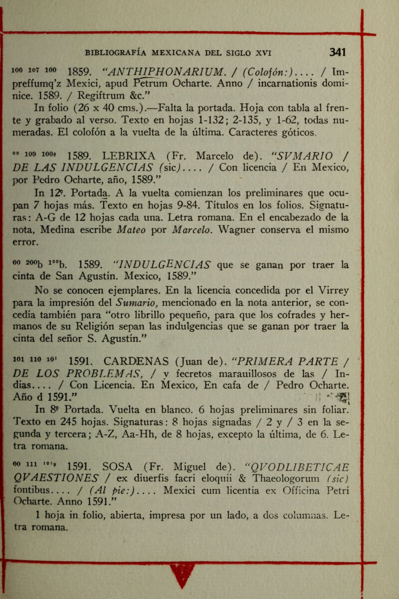 100 107 100 Ig59^ ^^ANTHIPHONARIUM. / (Colofón:).... / Tm- preffumq’z Mexici, apud Petrum Ocharte. Anno / incarnationis domi- nice. 1589. / Regiftrum &c.’’ In folio (26 X 40 cms.).—Falta la portada. Hoja con tabla al fren- te y grabado al verso. Texto en hojas 1-132; 2-135, y 1-62, todas nu- meradas. El colofón a la vuelta de la última. Caracteres góticos. co 109 looa |5g9 lEBRIXA (Fr. Marcelo de). '^SVMARIO / DE LAS INDULGENCIAS (sic).... / Con licencia / En México, por Pedro Ocharte, año, 1589.” In 12?. Portada. A la vuelta comienzan los preliminares que ocu- pan 7 hojas más. Texto en hojas 9-84. Títulos en los folios. Signatu- ras: A-G de 12 hojas cada una. Letra romana. En el encabezado de la nota, Medina escribe Mateo por Marcelo. Wagner conserva el mismo error. 00 200^ ioo|^ 15g9 ‘INDULGENCIAS que se ganan por traer la cinta de San Agustín. México, 1589.” No se conocen ejemplares. En la licencia concedida por el Virrey para la impresión del Sumario, mencionado en la nota anterior, se con- cedía también para '‘otro librillo pequeño, para que los cofrades y her- manos de su Religión sepan las indulgencias que se ganan por traer la cinta del señor S. Agustín.” 101 lio 10- 1591 CARDENAS (Juan de). ‘^PRIMERA PARTE / ^ DE LOS PROBLEMAS, / y fecretos marauillosos de las / In- dias.... / Con Licencia. En México, En cafa de / Pedro Ocharte. Año d 1591.” ■ I ! In 8? Portada. Vuelta en blanco. 6 hojas preliminares sin foliar. Texto en 245 hojas. Signaturas: 8 hojas signadas / 2 y / 3 en la se- gunda y tercera; A-Z, Aa-Hh, de 8 hojas, excepto la última, de 6. Le- tra romana. 00 111 -o.a 159P SOSA (Fr. Miguel de). ^^QVODLIBETICAE QVAESTIONES / ex diuerfis facri eloquii & Thaeologorum (sic) fontibus.... / (Al pie:).... Mexici cum licentia ex Officina Petri I Ocharte. Anno 1591.” 1 hoja in folio, abierta, impresa por un lado, a dos columnas. Le- tra romana.