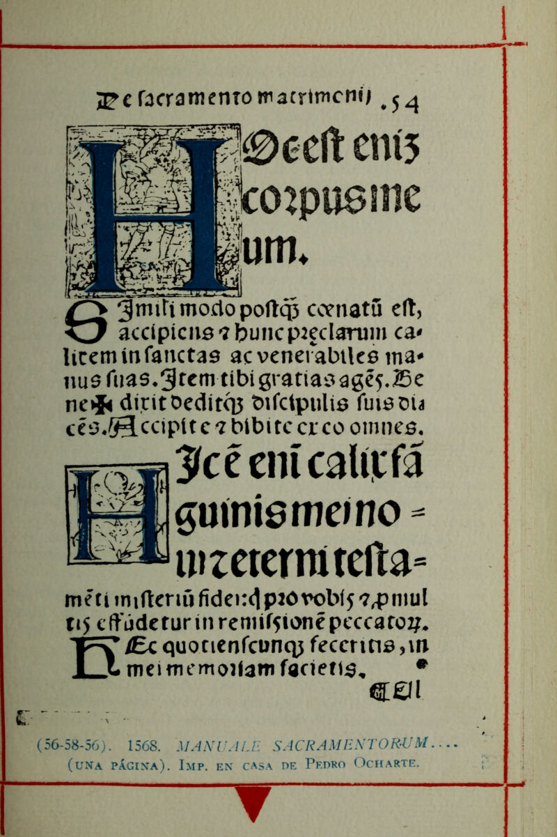£■ jj^cfacratneníomatrtncnó .5^ 0úcñ cní5 %02pu6nie um* 63rnifi tnoclo poíl$ ccenatü elt, accípicnsíbuncpaeclarum ca* liceminranetas ac venerabiks ma* 11U6 rúas.3fcm tibí gratíasagé5.Be ne»í< di,ritDedítq5 birctpulis ruisoú ccs.^ccipíte í bíbite creo oinncs. Jícécnícalírrá guínismeino - ^uizcicrmtcila» metí iniftenfi fidci:<1p20robí5 743niul ti5 clfúdctur in rcniií5ionépcccaro2;. n/Ec quonenreunq^ feccntis j\n tncítnemojfamíacieíts, • €£íl (56-58-56). 1568. MANIJALE SACRAME-XAOR-UM (una págena). Imp. en casa pe Pedro Ocfearte. T