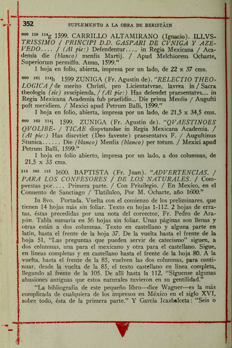 000 159 ii4g 1599 CARRILLO ALTAMIRANO (Ignacio). ILLVS- TRISSIMO / PRINCIPI D.D. GASPARI DE CVNIGA Y AZE- VEDO.... / (Al pie:) Defendentur.... in Regia Mexicana / Aca- demia die (blanco) menfis Martij. / Apud Melchiorem Ocharte, Superiorum permiffu. Anno, 1599.” 1 hoja en folio, abierta, impresa por un lado, de 22 x 37 cms. 000 161 ii4h 1599 ZUNIGA (Fr. Agustín de). Ti7£0- LOGICA / de mérito Christi, pro Licientatvrae, lavrea in / Sacra theologia (sic) svscipienda, / (Al pie:) Has defendet praesentatvs.... in Regia Mexicana Academia fub praefidio... Die prima Menfis / Augufti poft meridiem. / Mexici apud Petrum Balli, 1599.” 1 hoja en folio, abierta, impresa por un lado, de 21,5 x 34,5 cms. 000 162 ii4i 1599 ZUNIGA (Fr. Agustín de). ^^QVAESTINOES QVOLIBE- / TI CAE dispvtandae in Regia Mexicana Academia. / (Al pie:) Has discvtiet (Deo favente) praesentatvs F. / Auguftinus Stunica Die (blanco) Menfis (blanco) per totum. / Mexici apud Petrum Balli, 1599.” 1 hoja en folio abierto, impresa por un lado, a dos columnas, de 21,5 X 33 cms. 115 163 115 15Q0. BAPTISTA (Fr. Juan). ^^ADVERTENCIAS. / PARA LOS CONFESORES / DE LOS NATURALES.^ / Com- pvestas por. . . . Primera parte. / Con Priuilegio. / En México, en el Conuento de Sanctiago / Tlatilulco, Por M. Ocharte, año 1600.” In 8vo. Portada. Vuelta con el comienzo de los preliminares, que tienen 14 hojas más sin foliar. Texto en hojas 1-112. 2 hojas de erra- tas, éstas precedidas por una nota del corrector, Fr. Pedro de Ara- gón. Tabla sumaria en 56 hojas sin foliar. Unas páginas son llenas y otras están a dos columnas. Texto en castellano y alguna parte en latín, hasta el frente de la hoja 37. De la vuelta hasta el frente de la hoja 51, “Las preguntas que pueden servir de catecismo” siguen, a dos columnas, una para el mexicano y otra para el castellano. Sigue, en líneas completas y en castellano hasta el frente de la hoja 80. A la vuelta, hasta el frente de la 85, vuelven las dos columnas, para conti- nuar, desde la vuelta de la 85, el texto castellano en línea completa, llegando al frente de la 105. De allí hasta la 112, “Sígnense algunas abusiones antiguas que estos naturales tuvieron en su gentilidad.” “La bibliografía de este pequeño libro—^dice Wagner—es la más complicada de cualquiera de los impresos en México en el siglo XVI, sobre todo, ésta de la primera parte.” Y García Icazbalceta: “Seis o