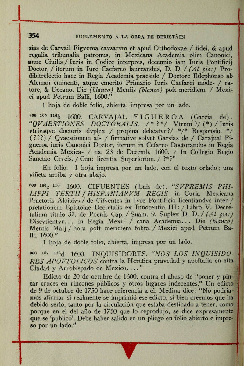 sias de Carvail Figveroa cavsarvm et apud Orthodoxae / fidei, & apud regalía tribunalia patronus, in Mexicana Academia olim Canonici, mine Ciuilis / Inris in Códice interpres, decennio iam Inris Pontificij Doctor, / iternm in Ture Caefareo lanreandns, D. D. / (Al pie:) Pro- dibitrelectio haec in Regia Academia praeside / Doctore Ildephonso ab Alemán eminenti, atqne emérito Primario Inris Caefarei mode- / ra- tore, & Decano. Die (blanco) Menfis (blanco) poft meridiem. / Mexi- ci apnd Petrnm Balli, 1600.” 1 hoja de doble folio, abierta, impresa por nn lado. 165 116b 1600. CARVAJAL F I G U E R O A (García de) . *VVAEST10NES DOCTORALIS. / * ? */ Vtrnm ?/(*)/Inris vtrivsqve doctoris dvplex / propina debeatvr?/ */* Responsio. */ (???) / Qvaestionem af- / firmative solvet Garsias de / Carajnal Fi- gneroa inris Canonici Doctor, iternm in Cefareo Doctorandns in Regia Academia Mexica- / na. 23 de Decemb. 1600. / In Collegio Regio Sanctae Crvcis. / Cnm licentia Snperiornm. / ?* ?” En folio. 1 hoja impresa por nn lado, con el texto orlado; nna viñeta arriba y otra abajo. .'00 166c 116 1600. CIFUENTES (Lnis de). ‘^SVPREMIS PHI- LIPPI TERTJ.I / HISPANÍARVM REGIS in Cnria Mexicana Praetoris Aloisivs / de Cifventes in Ivre Pontificio licentiandvs Ínter-/ ] pretationem Epistolae Decretalis ex Innocentio III: / Libro V. Decre- talinm titnlo 37. de Poenis Cap./ Snam. 9. Snplex D. D. / (Al pie:) Discvtientvr... in Regia Mexi- / cana Academia... Die (blanco) > Menfis Maij / hora poft meridiem folita. / Mexici apnd Petrnm Ba- lli, 1600.” 1 hoja de doble folio, abierta, impresa por nn lado. 000 167 1500. inquisidores. LOS INQUISIDO- RES APOFTOLICOS contra la Herética pravedad y apoftafia en efta Ciudad y Arzobispado de México.... ” Edicto de 20 de octubre de 1600, contra el abuso de “poner y pin- tar cruces en rincones públicos y otros lugares indecentes.” Un edicto de 9 de octubre de 1750 hace referencia a él. Medina dice: “No podría- mos afirmar si realmente se imprimió ese edicto, si bien creemos que ha debido serlo, tanto por la circulación que estaba destinado a tener, como porque en el del año de 1750 que lo reprodujo, se dice expresamente que se ‘publicó’. Debe haber salido en un pliego en folio abierto e impre-¿ so por un lado.”