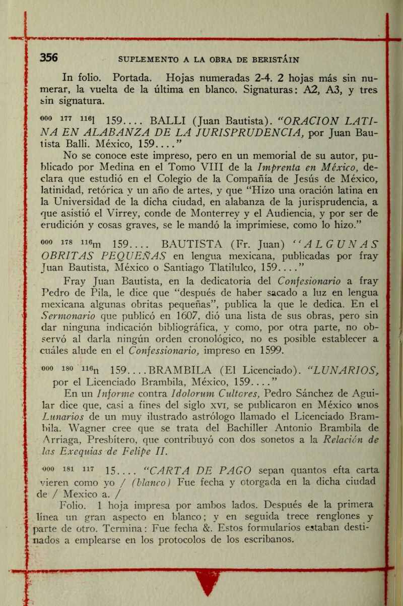 i In folio. Portada. Hojas numeradas 2-4. 2 hojas más sin nu- merar, la vuelta de la última en blanco. Signaturas: A2, A3, y tres sin signatura. 000 177 1161 159.... BALLI (Juan Bautista). ^^ORACION LATI- NA EN ALABANZA DE LA JURISPRUDENCIA, por Juan Bau- tista Balli. México, 159....^’ No se conoce este impreso, pero en un memorial de su autor, pu- blicado por Medina en el Tomo VIII de la Imprenta en México, de- clara que estudió en el Colegio de la Compañía de Jesús de México, latinidad, retórica y un año de artes, y que “Hizo una oración latina en la Universidad de la dicha ciudad, en alabanza de la jurisprudencia, a que asistió el Virrey, conde de Monterrey y el Audiencia, y por ser de erudición y cosas graves, se le mandó la imprimiese, como lo hizo.” 000 178 ii6j^ 159.... BAUTISTA (Fr. Juan) ALGUN AS OBRITAS PEQUEÑAS en lengua mexicana, publicadas por fray Juan Bautista, México o Santiago Tlatilulco, 159. . . .” Fray Juan Bautista, en la dedicatoria del Confesionario a fray Pedro de Pila, le dice que “después de haber sacado a luz en lengua mexicana algunas obritas pequeñas”, publica la que le dedica. En el Sermonario que publicó en 1607, dió una lista de sus obras, pero sin dar ninguna indicación bibliográfica, y como, por otra parte, no ob- servó al darla ningún orden cronológico, no es posible establecer a cuáles alude en el Confessionario, impreso en 1599. 000 180 ii6n 159. . . .BRAMBILA (El Licenciado). ^NUNARIOS, por el Licenciado Brambila, México, 159....” En un Informe contra Idolorum Cultores, Pedro Sánchez de Agui- lar dice que, casi a fines del siglo xvi, se publicaron en México unos Lunarios de un muy ilustrado astrólogo llamado el Licenciado Bram- bila. Wagner cree que se trata del Bachiller Antonio Brambila de Arriaga, Presbítero, que contribuyó con dos sonetos a la Relación de las Exequias de Felipe II. ooo 181 117 15..,. “CARTA DE PAGO sepan quantos efta carta vieren como yo / (blanco) Eue fecha y otorgada en la dicha ciudad de / México a. / Folio. 1 hoja impresa por ambos lados. Después de la primera línea un gran aspecto en blanco; y en seguida trece renglones y parte de otro. Termina: Fue fecha &. Estos formularios estaban desti- nados a emplearse en los protocolos de los escribanos.